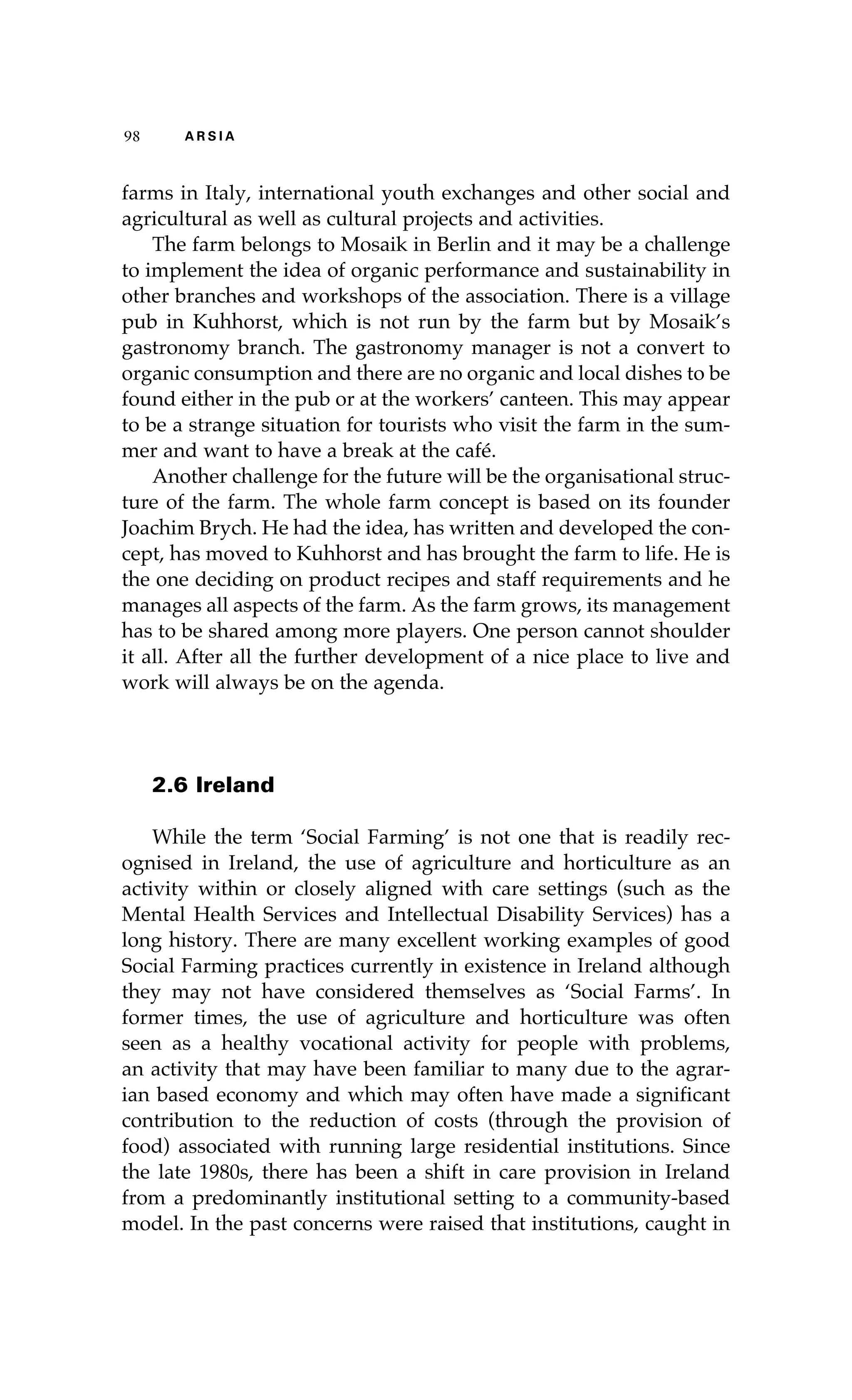 98 A R S I A 
farms in Italy, international youth exchanges and other social and 
agricultural as well as cultural projects and activities. 
The farm belongs to Mosaik in Berlin and it may be a challenge 
to implement the idea of organic performance and sustainability in 
other branches and workshops of the association. There is a village 
pub in Kuhhorst, which is not run by the farm but by Mosaik’s 
gastronomy branch. The gastronomy manager is not a convert to 
organic consumption and there are no organic and local dishes to be 
found either in the pub or at the workers’ canteen. This may appear 
to be a strange situation for tourists who visit the farm in the sum-mer 
and want to have a break at the café. 
Another challenge for the future will be the organisational struc-ture 
of the farm. The whole farm concept is based on its founder 
Joachim Brych. He had the idea, has written and developed the con-cept, 
has moved to Kuhhorst and has brought the farm to life. He is 
the one deciding on product recipes and staff requirements and he 
manages all aspects of the farm. As the farm grows, its management 
has to be shared among more players. One person cannot shoulder 
it all. After all the further development of a nice place to live and 
work will always be on the agenda. 
2.6 Ireland 
While the term ‘Social Farming’ is not one that is readily rec-ognised 
in Ireland, the use of agriculture and horticulture as an 
activity within or closely aligned with care settings (such as the 
Mental Health Services and Intellectual Disability Services) has a 
long history. There are many excellent working examples of good 
Social Farming practices currently in existence in Ireland although 
they may not have considered themselves as ‘Social Farms’. In 
former times, the use of agriculture and horticulture was often 
seen as a healthy vocational activity for people with problems, 
an activity that may have been familiar to many due to the agrar-ian 
based economy and which may often have made a significant 
contribution to the reduction of costs (through the provision of 
food) associated with running large residential institutions. Since 
the late 1980s, there has been a shift in care provision in Ireland 
from a predominantly institutional setting to a community-based 
model. In the past concerns were raised that institutions, caught in 
 