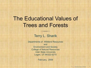 The Educational Values of Trees and Forests 
Terry L. Sharik 
Departments of WildlandResources 
and 
Environment and Society 
College of Natural Resources 
Utah State University 
Logan, UT 84322-5215 
February, 2009 
T. L. Sharik Mar 2009 
1  