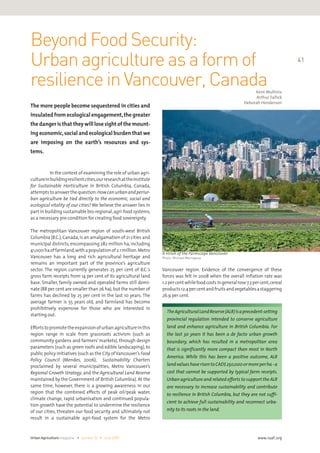 Beyond Food Security: 
Urban agriculture as a form of 
resilience in Vancouver, Canada 
The more people become sequestered in cities and 
insulated from ecological engagement, the greater 
the danger is that they will lose sight of the mount-ing 
economic, social and ecological burden that we 
are imposing on the earth’s resources and sys-tems. 
Urban Agriculture magazine • number 22 • June 2009 
41 
www.ruaf.org 
In the context of examining the role of urban agri-culture 
in building resilient cities, our research at the Institute 
for Sustainable Horticulture in British Columbia, Canada, 
attempts to answer the question: How can urban and periur-ban 
agriculture be tied directly to the economic, social and 
ecological vitality of our cities? We believe the answer lies in 
part in building sustainable bio-regional, agri-food systems, 
as a necessary pre-condition for creating food sovereignty. 
The metropolitan Vancouver region of south-west British 
Columbia (B.C.), Canada, is an amalgamation of 21 cities and 
municipal districts, encompassing 282 million ha, including 
41,000 ha of farmland, with a population of 2.1 million. Metro 
Vancouver has a long and rich agricultural heritage and 
remains an important part of the province’s agriculture 
sector. The region currently generates 25 per cent of B.C.’s 
gross farm receipts from 14 per cent of its agricultural land 
base. Smaller, family owned and operated farms still domi-nate 
(88 per cent are smaller than 26 ha), but the number of 
farms has declined by 25 per cent in the last 10 years. The 
average farmer is 55 years old, and farmland has become 
prohibitively expensive for those who are interested in 
starting out. 
Efforts to promote the expansion of urban agriculture in this 
region range in scale from grassroots activism (such as 
community gardens and farmers’ markets), through design 
parameters (such as green roofs and edible landscaping), to 
public policy initiatives (such as the City of Vancouver’s Food 
Policy Council (Mendes, 2006), Sustainability Charters 
proclaimed by several municipalities, Metro Vancouver’s 
Regional Growth Strategy, and the Agricultural Land Reserve 
maintained by the Government of British Columbia). At the 
same time, however, there is a growing awareness in our 
region that the combined effects of peak oil/peak water, 
climate change, rapid urbanisation and continued popula-tion 
growth have the potential to undermine the resilience 
of our cities, threaten our food security and ultimately not 
result in a sustainable agri-food system for the Metro 
Kent Mullinix 
Arthur Fallick 
Deborah Henderson 
A vision of the Farmscape Vancouver 
Photo: Michael Marrapese 
Vancouver region. Evidence of the convergence of these 
forces was felt in 2008 when the overall inflation rate was 
1.2 per cent while food costs in general rose 7.3 per cent, cereal 
products 12.4 per cent and fruits and vegetables a staggering 
26.9 per cent. 
The Agricultural Land Reserve (ALR) is a precedent-setting 
provincial regulation intended to conserve agriculture 
land and enhance agriculture in British Columbia. For 
the last 30 years it has been a de facto urban growth 
boundary, which has resulted in a metropolitan area 
that is significantly more compact than most in North 
America. While this has been a positive outcome, ALR 
land values have risen to CAD$ 250,000 or more per ha - a 
cost that cannot be supported by typical farm receipts. 
Urban agriculture and related efforts to support the ALR 
are necessary to increase sustainability and contribute 
to resilience in British Columbia, but they are not suffi-cient 
to achieve full sustainability and reconnect urba-nity 
to its roots in the land. 
 