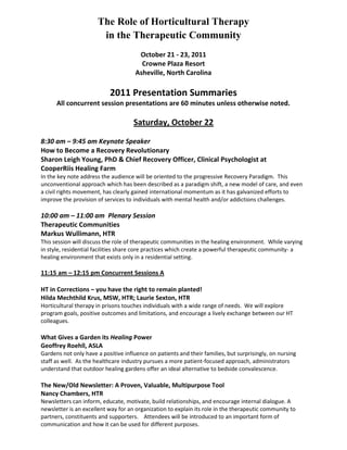 The Role of Horticultural Therapy 
in the Therapeutic Community 
October 21 - 23, 2011 
Crowne Plaza Resort 
Asheville, North Carolina 
2011 Presentation Summaries 
All concurrent session presentations are 60 minutes unless otherwise noted. 
Saturday, October 22 
8:30 am – 9:45 am Keynote Speaker 
How to Become a Recovery Revolutionary 
Sharon Leigh Young, PhD & Chief Recovery Officer, Clinical Psychologist at 
CooperRiis Healing Farm 
In the key note address the audience will be oriented to the progressive Recovery Paradigm. This unconventional approach which has been described as a paradigm shift, a new model of care, and even a civil rights movement, has clearly gained international momentum as it has galvanized efforts to improve the provision of services to individuals with mental health and/or addictions challenges. 
10:00 am – 11:00 am Plenary Session 
Therapeutic Communities 
Markus Wullimann, HTR 
This session will discuss the role of therapeutic communities in the healing environment. While varying in style, residential facilities share core practices which create a powerful therapeutic community- a healing environment that exists only in a residential setting. 
11:15 am – 12:15 pm Concurrent Sessions A 
HT in Corrections – you have the right to remain planted! 
Hilda Mechthild Krus, MSW, HTR; Laurie Sexton, HTR 
Horticultural therapy in prisons touches individuals with a wide range of needs. We will explore program goals, positive outcomes and limitations, and encourage a lively exchange between our HT colleagues. 
What Gives a Garden its Healing Power 
Geoffrey Roehll, ASLA 
Gardens not only have a positive influence on patients and their families, but surprisingly, on nursing staff as well. As the healthcare industry pursues a more patient-focused approach, administrators understand that outdoor healing gardens offer an ideal alternative to bedside convalescence. 
The New/Old Newsletter: A Proven, Valuable, Multipurpose Tool 
Nancy Chambers, HTR 
Newsletters can inform, educate, motivate, build relationships, and encourage internal dialogue. A newsletter is an excellent way for an organization to explain its role in the therapeutic community to partners, constituents and supporters. Attendees will be introduced to an important form of communication and how it can be used for different purposes.  