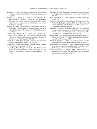 Tyrva¨inen, L.,2001.Economicvaluationofurbanforest 
benefits inFinland.JournalofEnvironmentalManagement 
62, 75–92. 
Tzoulas, K.,Korpela,K.,Venn,S.,Yli-Pelkonen,V., 
Kazmierczak, A.,Niemela¨, J.,James,P.,2007.Promoting 
ecosystem andhumanhealthinurbanareasusingGreen 
infrastructure: aliteraturereview.LandscapeandUrban 
Planning 81,167–178. 
Tzoulas, K.,2006.Localculture:afundamentalfactorin 
biodiversity’s contributiontohumanhealthandwell- 
being. Ph.D.Thesis.TheUniversityofSalford,Greater 
Manchester. 
Ulrich, R.S.,Simons,R.F.,Losito,B.D.,Fiorito,E., 
Miles, M.A.,Zelson,M.,1991.Stressrecoveryduring 
exposure tonaturalandurbanenvironments.Journalof 
Environmental Psychology11,201–230. 
Ulrich, R.S.,1984.Viewthroughawindowmayinfluence 
recovery fromsurgery.Science224,420–421. 
UNEP, 2007.GlobalEnvironmentOutlook.UnitedNations 
Environment Programme,Nairobi. 
van denBerg,A.E.,Hartig,T.,Staats,H.,2007.Preferencefor 
nature inurbanizedsocieties:stress,restoration,andthe 
pursuit ofsustainability.JournalofSocialIssues63(1), 
79–96. 
Walmsley, A.,2006.Greenways:multiplyinganddiversifying 
in the21stcentury.LandscapeandUrbanPlanning76, 
252–290. 
Ward Thompson,C.,1996.Updatingolmsted.Landscape 
Design 254,23–33. 
Werquin, A.C.,Duhem,B.,Lindholm,G.,Oppermann,B., 
Pauleit, S.,Tjallingii,S.(Eds.),2005.GreenStructureand 
Urban Planning.FinalReport,COSTActionC11, 
European Commission,Brussels. 
Whitford, V.,Ennos,A.R.,Handley,J.F.,2001.Cityformand 
natural processes:indicatorsfortheecologicalperformance 
of urbanareasandtheirapplicationtoMerseyside,UK. 
Landscape andUrbanPlanning20(2),91–103. 
Wilson, E.O.,1993.Biophiliaandtheconservationethic.In: 
Kellert, R.,Wilson,E.O.(Eds.),TheBiophiliaHypothesis. 
Island Press,Washington,DC. 
Wood, R.,Handley,J.,2001.Landscapedynamicsandthe 
management ofchange.LandscapeResearch26,45–54. 
Yli-Pelkonen, V.,Niemela¨, J.,2005.Linkingecologicaland 
social systemsincities:urbanplanninginFinlandasacase. 
Biodiversity andConservation14,1947–1967. 
Zielinski-Gutierrez, E.C.,Hayden,M.H.,2006.Amodelfor 
defining WestNilevirusriskperceptionbasedonecology 
and proximity.EcoHealth3,28–34. 
ARTICLEINPRESS 
P. Jamesetal./UrbanForestryUrbanGreening8(2009)65–7575 