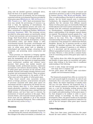 along withthedetailedquestionscataloguedabove, 
formsthebasisofanagreedresearchagenda. 
Ecosystemservicesareprimarily,butnotexclusively, 
concernedwiththeenvironmentalfunctionsprovidedby 
urbangreenspace(Whitfordetal.,2001; de Grootetal., 
2002; Tratalosetal.,2007). Suchenvironmentalfunc- 
tions mayincludetheprovisioningofresources(e.g. 
food orfuel),theregulatingofmicroclimates,the 
supportingofbio-geophysicalprocessandcycles(e.g. 
soil formation)andculturalinterpretations(e.g.aes- 
thetic,recreationaloreducationalfacilities; Millennium 
EcosystemAssessment,2005). Theecosystemservices 
providedbyurbangreenspacesareinextricablyrelated 
to broadsocio-economicandenvironmentaldriversof 
change.Suchbroaddriversofchangeincludedemo- 
graphic,economicandscientificdevelopments,evolving 
socio-politicalvalues,andclimatechangeorother 
environmentalhazards.Ecosystem,environmentaland 
socio-economicdriversofchangecreatespecificpres- 
sures onurbangreenspacessuchasadaptingto 
technologicalandsocietalchanges,attractinginward 
investment,andpromotingnatureconservationand 
health. 
Social processesareimportantinbringingtogether 
broaddriversofchangeandspecificpressuresthatact 
upon themanagementanduseofurbangreenspace. 
Socialprocessesarealsoimportantinintegratingpublic 
sector,professional,academicandvoluntarysector 
practices.Suchprocessmayincluderesearchand 
knowledgetransfer,professionalpractices,community 
participationandinclusivedecision-making.Thegoals 
of urbangreenspaceprovisionaretheoutcomeofthe 
multiple,dynamicandcomplexinterplaybetweensocial, 
economicandenvironmentalfactors.Theseareprimar- 
ily focussedonimprovementsinthequalityoflifein 
urbanareasandinthequalityofurbangreenspace. 
These broadresearchareas(ecosystemservices, 
driversofchange,pressures,socialprocessesandgoals 
of provisionassociatedwithurbangreenspace)are 
interrelatedandthisisindicatedbythedottedtwo-way 
arrowsbetweenthem(Fig. 1). Fiveresearchthemes, 
namelyphysicality,experience,valuation,management 
and governanceofurbangreenspace,emergedfromthe 
Delphi process,andhavebeenusedtostructurethe 
presentationofresearchquestionsinthispaper.These 
researchthemes,andassociatedresearchquestions,are 
drawnfromandareapplicabletoalloftheresearch 
areas oftheintegratingframework.Thisisindicatedby 
the solidtwo-wayarrowsin Fig. 1. 
Discussion 
An importantaspectoftheintegratedframework 
developedduringthisresearchandpresentedin Fig. 1 is 
that changesintheurbanenvironment,aselsewhere,are 
the resultofthecomplexinteractionsofnaturaland 
spontaneousprocessesaswellasoftheplannedactions 
by humans(Antrop,1998; WoodandHandley,2001). 
Thus,anunderstandingofthedetailof,andinteractions 
between,thefivebroadresearchareasisimportant. 
Furthermore,thisintegratedframeworkdemonstrates 
explicitlythattheoutcomesfromdifferentresearch 
themesofurbangreenspaceareinextricablylinkedand 
include physicalandsocialsystemsandprocesses.What 
emergesfromthiscontextualconceptualisationisthat 
aninterdisciplinary,multidisciplinaryandtransdisci- 
plinaryunderstandingoftheemergentresearchthemes 
arerequired.Theproposedresearchagenda(Fig. 1 and 
the 35questions)facilitatesthedevelopmentofsuch 
studiesintwoways.First, Fig. 1 identifiesbroad 
interrelationshipsbetweenresearchareasandthusgives 
anindicationofthepotentialforcollaborationbetween 
disciplines.Second,the35questionsprovideaninitial 
catalogueofidentifiedquestionsthatrequirefurther 
research.Thiscatalogueofquestionsisnotdefinitive, 
nor isitprioritised,andthequestionsmayvaryin 
differentgeographicallocationsandatdifferenthistor- 
ical times.However,itdoesprovideacommonframe- 
work forresearchingcurrenturbangreenspacetopicsin 
Europe. 
Our analysisshowsthatwhilstthegeneralfunctions 
andbenefitsofgreenspacesarereasonablywellunder- 
stood,whenlookingtothefuturethereisinsufficient 
understandingofthefollowing: 
(a) howtoplan,designandmanagegreenspace(e.g. 
how large,howtoconnect);and 
(b) howgreenspaceswillbehaveundersocio-demo- 
graphicandenvironmentalchange. 
The frameworkpresentedhereoffersanoverviewfor 
how suchresearchmightbestructured.Aswithallsuch 
frameworksthisisverymuchaproductofitstimeand 
place. Hence,therelativeimportanceofspecificissues 
willvaryovertime.However,theframework(Fig. 1), 
andtheresearchquestionspresentedhere,shouldbe 
seen asatoolfordevelopingworkingpracticesthat 
transcenddisciplinaryboundariesinordertodevelop 
newinsightsandunderstandingofurbangreenspaces:it 
hasbeendesignedtoberesilientinordertoaccom- 
modatechangesinknowledge.Astheseissuesare 
developedbyothers,thegeneralmodelcanbeexpanded 
by incorporatingstandard(quantitative)indicatorsfor 
eachofthefiveemergenturbangreenspaceresearch 
themes. 
Acknowledgements 
Therehavebeenmanycontributorstothispaper 
beyondthemainauthors.Thesecontributorswereas 
ARTICLEINPRESS 
P. Jamesetal./UrbanForestryUrbanGreening8(2009)65–75 72 
 