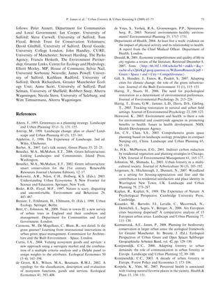 follows:PeterAnnett,DepartmentforCommunities 
and LocalGovernment;IanCooper,Universityof 
Salford;SteveCurwell,UniversityofSalford;Tom 
Flood,BritishTrustforConservationVolunteers; 
DavidGledhill,UniversityofSalford;DavidGoode, 
UniversityCollegeLondon;JohnHandley,CURE, 
UniversityofManchester;StewartHarding,TheParks 
Agency;FrancisHesketh,TheEnvironmentPartner- 
ship; GraemeLeeks,CentreforEcologyandHydrology; 
ElliottMorley,MP,HouseofCommons;SylvieNail, 
Universite´ SorbonneNouvelle;JamesPowell,Univer- 
sity ofSalford;KathleenRadford,Universityof 
Salford;DerekRichardson,GreaterManchesterEcol- 
ogy Unit;AnnaScott,UniversityofSalford;Paul 
Selman,UniversityofSheffield;RobbertSnep,Alterra 
Wageningen;NicolaStern,UniversityofSalzburg;and 
Wim Timmermans,AlterraWageningen. 
References 
Ahern, J.,1995.Greenwaysasaplanningstrategy.Landscape 
and UrbanPlanning33(1–3),131–155. 
Antrop, M.,1998.Landscapechange:planorchaos?Land- 
scape andUrbanPlanning41(3),155–161. 
Appleton, J.,1996.TheExperienceofLandscape,2nded. 
Wiley, Chichester. 
Barber, A.,2007.Let’stalkmoney.GreenPlaces35,22–25. 
Benedict, M.A.,McMahon,E.T.,2006.GreenInfrastructure: 
Linking LandscapesandCommunities.IslandPress, 
Washington. 
Benedict, M.A.,McMahon,E.T.,2002.Greeninfrastructure: 
smart conservationforthe21stcentury.Renewable 
Resources Journal(AutumnEdition),12–17. 
Berkowitz, A.R.,Nilon,C.H.,Hollweg,K.S.(Eds.),2003. 
Understanding UrbanEcosystems:ANewFrontierfor 
Science andEducation.Springer,NewYork. 
Bixler, R.D.,Floyd,M.F.,1997.Natureisscary,disgusting 
and uncomfortable.EnvironmentandBehaviour29, 
443–467. 
Breuste, J.,Feldmann,H.,Uhlmann,O.(Eds.),1998.Urban 
Ecology. Springer,Berlin. 
Britt, C.,Johnston,M.,2008.TreesintownsII:anewsurvey 
of urbantreesinEnglandandtheirconditionand 
management. DepartmentforCommunitiesandLocal 
Government, London. 
Carmona, M.,DeMagalhaes,C.,Blum,R.,notdated.Isthe 
grass greener?Learningfrominternationalinnovationsin 
urban greenspacemanagement.CommissionforArchitec- 
ture andtheBuiltEnvironment–Space,London. 
Curtis, I.A.,2004.Valuingecosystemgoodsandservices:a 
new approachusingasurrogatemarketandthecombina- 
tion ofamultiplecriteriaanalysisandaDelphipanelto 
assign weightstotheattributes.EcologicalEconomics50 
(3–4), 163–194. 
de Groot,R.S.,Wilson,M.A.,Boumans,R.M.J.,2002.A 
typology fortheclassification,descriptionandevaluation 
of ecosystemfunctions,goodsandservices.Ecological 
Economics 41,393–408. 
de Vries,S.,Verheij,R.A.,Groenewegen,P.P.,Spreeuwen- 
berg, P.,2003.Naturalenvironments–healthyenviron- 
ments? EnvironmentalPlanning35,1717–1731. 
Department ofHealth,2004.Atleastfiveaweek:evidenceon 
the impactofphysicalactivityanditsrelationshiptohealth. 
A reportfromtheChiefMedicalOfficer.Departmentof 
Health, London. 
Donald,B.,2001.Economiccompetitivenessandqualityoflifein 
city regions:areviewoftheliterature.RetrievedDecember8, 
2007, from: /http://66.102.1.104/scholar?hl=enlr=q= 
cache:af-cx2jkkKgJ:geog.queensu.ca/WilliamsResearch.pdf+ 
Green+Space+and+City+CompetitivenessS. 
Gill, S.,Handley,J.,Ennos,R.,Pauleit,S.,2007.Adapting 
cities forclimatechange:theroleofthegreeninfrastruc- 
ture. JournaloftheBuiltEnvironment33(1),115–133. 
Hartig, T.,Staats,H.,2006.Theneedforpsychological 
restoration asadeterminantofenvironmentalpreferences. 
Journal ofEnvironmentalPsychology26,215–226. 
Hartig, T.,Evans,G.W.,Jamner,L.D.,Davis,D.S.,Ga¨rling, 
T., 2003.Trackingrestorationinnaturalandurbanfield 
settings. JournalofEnvironmentalPsychology23,109–123. 
Henwood, K.,2003.Environmentandhealth:istherearole 
for environmentalandcountrysideagenciesinpromoting 
benefits tohealth.Issuesinhealthdevelopment.NHS, 
Health DevelopmentAgency. 
Jim, C.Y.,Chen,S.S.,2003.Comprehensivegreenspace 
planning basedonlandscapeecologyprinciplesincompact 
Nanjing city,China.LandscapeandUrbanPlanning65, 
95–116. 
Jo, H.K.,McPherson,E.G.,2001.Indirectcarbonreduction 
by residentialvegetationandplantingstrategiesinChicago, 
USA. JournalofEnvironmentalManagement61,165–177. 
Johnston, M.,Shimada,L.,2003.Urbanforestryinamulti- 
cultural society.JournalofArboriculture30(3),185–192. 
Jorgensen, A.,Hitchmough,J.,Dunnett,N.,2007.Woodland 
as asettingforhousing-appreciationandfearandthe 
contribution toresidentialsatisfactionandplaceidentityin 
Warrington NewTown,UK.LandscapeandUrban 
Planning 79,273–287. 
Kaplan, R.,Kaplan,S.,1989.TheExperienceofNature:A 
Psychological Perspective.CambridgeUniversityPress, 
Cambridge. 
Kasanko, M.,Barredo,J.I.,Lavalle,C.,Mccormick,N., 
Demicheli, L.,Sagris,V.,Brezger,A.,2006.AreEuropean 
cities becomingdispersed?Acomparativeanalysisof15 
European urbanareas.LandscapeandUrbanPlanning77, 
111–130. 
Kazmierczak, A.E.,James,P.,2008.Planningforbiodiversity 
conservation inlargerurbanareas:theecologicalframework 
for GreaterManchester.In:Breuste,J.(Ed.),Ecological 
PerspectivesofUrbanGreenandOpenSpacesSalzburger 
Geographische ArbeitenBand,vol.42,pp.129–150. 
Konijnendijk, C.C.,2000.Adaptingforestrytourban 
demands: theroleofcommunicationinurbanforestryin 
Europe. LandscapeandUrbanPlanning52,89–100. 
Konijnendijk, C.C.,2003.Adecadeofurbanforestryin 
Europe. ForestPolicyandEconomics5,173–186. 
Korpela, K.,Yle´n, M.,2007.Perceivedhealthisassociated 
with visitingnaturalfavoriteplacesinthevicinity.Health 
Place 13,138–151. 
ARTICLEINPRESS 
P. Jamesetal./UrbanForestryUrbanGreening8(2009)65–7573  