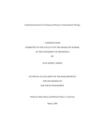 Exploratory Research of Training and Practice in Horticultural Therapy 
A DISSERTATION 
SUBMITTED TO THE FACULTY OF THE GRADUATE SCHOOL 
OF THE UNIVERSITY OF MINNESOTA 
BY 
JEAN MARIE LARSON 
IN PARTIAL FULFILLMENT OF THE REQUIREMENTS 
FOR THE DEGREE OF 
DOCTOR OF PHILOSOPHY 
Professors Mary Meyer and Michael Wade, Co-Advisors 
March, 2009 
 