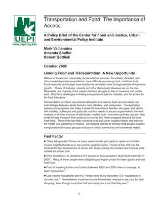 Transportation and Food: The Importance of 
Access 
A Policy Brief of the Center for Food and Justice, Urban 
and Environmental Policy Institute 
Mark Vallianatos 
Amanda Shaffer 
Robert Gottlieb 
October 2002 
Linking Food and Transportation: A New Opportunity 
Millions of Americans, especially people with low incomes, the elderly, disabled, and 
other transit-dependent populations, have diffi culty accessing fresh, nutritious food. 
Food insecurity and hunger have stubbornly persisted, even through periods of economic 
growth. 1 Rates of diabetes, obesity and other diet-related diseases are on the rise. 
Meanwhile, the majority of the nation’s farmers struggle to stay in business and on the 
land. They face challenges in fi nding transportation options, markets, and fair prices for 
the food they grow. 
Transportation and land use policies attuned to the nation’s food security needs can 
build bridges between family farmers, food retailers, and consumers. Transportation 
policies and programs can make it easier for low-income families, the aged, and others 
with mobility challenges and particular nutrition needs to access supermarkets, farmers’ 
markets, and other sources of affordable, healthy food. Innovative policies can also help 
small farmers transport their products to market and meet untapped demand for local, 
fresh food. These links can help revitalize rural and urban neighborhoods and improve 
the health and wellbeing of millions. Developing policies to change food access enables 
transportation advocacy groups to focus on critical community and household needs. 
Fast Facts: 
►There are typically 3 times as many supermarkets per capita in upper and middle-income 
neighborhoods as in low-income neighborhoods. 2 Some of this shift can be 
attributed to the development of stores with large parking lots located near freeway exits 
outside the urban core. 
►Over 30 million U.S. residents (10.5 percent of the population) faced food insecurity in 
2000.3 Many of these people were obliged to pay higher prices for lower quality and less 
fresh food. 
►Food is traveling further and further (between 1000 and 2000 miles on average) to 
reach consumers.4 
►Low-income households are 6 to 7 times more likely than other U.S. households to 
not own cars.5 Nevertheless, most low-income households attempt to use cars for food 
shopping, even though more than half cannot rely on a car that they own.6 
1 
UEPI 
www.uepi.oxy.edu 
 