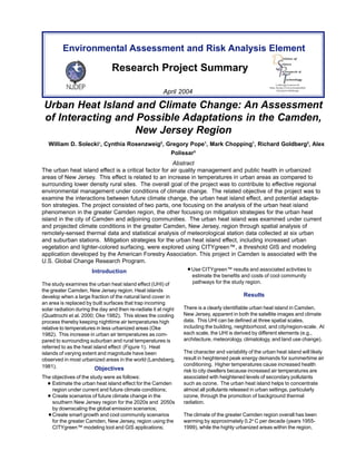Environmental Assessment and Risk Analysis Element 
Research Project Summary 
April 2004 
Linking Science to 
New Jersey’s Environmental 
Decision Making 
Urban Heat Island and Climate Change: An Assessment 
of Interacting and Possible Adaptations in the Camden, 
New Jersey Region 
William D. Solecki1, Cynthia Rosenzweig2, Gregory Pope1, Mark Chopping1, Richard Goldberg2, Alex 
Polissar3 
Abstract 
The urban heat island effect is a critical factor for air quality management and public health in urbanized 
areas of New Jersey. This effect is related to an increase in temperatures in urban areas as compared to 
surrounding lower density rural sites. The overall goal of the project was to contribute to effective regional 
environmental management under conditions of climate change. The related objective of the project was to 
examine the interactions between future climate change, the urban heat island effect, and potential adapta-tion 
strategies. The project consisted of two parts, one focusing on the analysis of the urban heat island 
phenomenon in the greater Camden region, the other focusing on mitigation strategies for the urban heat 
island in the city of Camden and adjoining communities. The urban heat island was examined under current 
and projected climate conditions in the greater Camden, New Jersey, region through spatial analysis of 
remotely-sensed thermal data and statistical analysis of meteorological station data collected at six urban 
and suburban stations. Mitigation strategies for the urban heat island effect, including increased urban 
vegetation and lighter-colored surfacing, were explored using CITYgreen™, a threshold GIS and modeling 
application developed by the American Forestry Association. This project in Camden is associated with the 
U.S. Global Change Research Program. 
Introduction 
The study examines the urban heat island effect (UHI) of 
the greater Camden, New Jersey region. Heat islands 
develop when a large fraction of the natural land cover in 
an area is replaced by built surfaces that trap incoming 
solar radiation during the day and then re-radiate it at night 
(Quattrochi et al. 2000; Oke 1982). This slows the cooling 
process thereby keeping nighttime air temperatures high 
relative to temperatures in less urbanized areas (Oke 
1982). This increase in urban air temperatures as com-pared 
to surrounding suburban and rural temperatures is 
referred to as the heat island effect (Figure 1). Heat 
islands of varying extent and magnitude have been 
observed in most urbanized areas in the world (Landsberg, 
1981). Objectives 
The objectives of the study were as follows: 
Estimate the urban heat island effect for the Camden 
region under current and future climate conditions; 
Create scenarios of future climate change in the 
southern New Jersey region for the 2020s and 2050s 
by downscaling the global emission scenarios; 
Create smart growth and cool community scenarios 
for the greater Camden, New Jersey, region using the 
CITYgreen™ modeling tool and GIS applications; 
Use CITYgreen™ results and associated activities to 
estimate the benefits and costs of cool community 
pathways for the study region. 
Results 
There is a clearly identifiable urban heat island in Camden, 
New Jersey, apparent in both the satellite images and climate 
data. This UHI can be defined at three spatial scales, 
including the building, neighborhood, and city/region-scale. At 
each scale, the UHI is derived by different elements (e.g., 
architecture, meteorology, climatology, and land use change). 
The character and variability of the urban heat island will likely 
result in heightened peak energy demands for summertime air 
conditioning. Higher temperatures cause increased health 
risk to city dwellers because increased air temperatures are 
associated with heightened levels of secondary pollutants 
such as ozone. The urban heat island helps to concentrate 
almost all pollutants released in urban settings, particularly 
ozone, through the promotion of background thermal 
radiation. 
The climate of the greater Camden region overall has been 
warming by approximately 0.2o C per decade (years 1955- 
1999), while the highly urbanized areas within the region, 
 