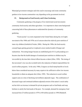9 
Municipal government strategies and roles used to encourage and create community 
gardens in low-income communities vary depending on the government involved. 
IV. Background on Food Security and Urban Gardening 
Community gardening is the progeny of two intertwined social movements: 
community food security and urban agriculture. It is important to share some background 
concerning both of these phenomena to understand the dynamics of community 
gardening. 
“Food security” as a term originated in the United States during the civil rights 
movement of the 1960s and 1970s out of concern about the relatively poor nutrition of 
inner city children (Gottlieb & Fischer, 2006). During the 1980s, the food security 
concept began gaining ground as it replaced a more medical model of hunger and 
malnutrition. Preventing hunger became an established goal of U.S. policymaking as it 
became clear that the health damages of sustained poor nutrition to children may be 
irreversible by the time their clinical effects become evident (Allen, 1999). The timing of 
the movement’s rise was also no doubt tied to the reduction of federal responsibilities for 
social welfare programs. In the early 1980s, Congress cut food stamp benefits to levels 
below those considered necessary by many experts to be sufficient to allow low-income 
households to obtain an adequate diet (Allen, 1999). This reduction in social welfare 
support came at a time of declining real (inflation adjusted) wages. The combination of 
decreased wages and continued (inflation adjusted) erosion of the nation’s social safety 
net has led to an increase in demand for private programs such as food banks and soup 
kitchens to satisfy the food needs of the poor. For example, demand for emergency food 
increased from 25 million pounds in 1979 to 450 million pounds in 1990 (Malakoff, 
 