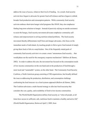 11 
address the issue of access, whatever their level of funding. As a result, food security 
activists have begun to advocate for greater food self-reliance and have begun to rethink 
broader food production and consumption patterns. While community food security 
activists embrace short-term hunger relief programs like SNAP, they also emphasize 
finding long-term solutions to hunger. Instead of passively relying on outside assistance 
to assist the hungry, food security movement advocates emphasize community self-reliance 
and empowerment in solving nutrition related problems. The food security 
movement thereby differentiates itself from anti-hunger advocates, who focus on the 
immediate needs of individuals, by teaching people to fish or grow food instead of simply 
giving them food or fish at a soup kitchen. One of the frequently stated goals of 
community food security activists is to create a more “autonomous food security… that 
would phase out the need for the emergency response mechanisms” (Bellows & Hamm, 
2002). In order to address this aim, the movement has focused on the consumption needs 
of low-income communities on the one hand and on the production of food through a 
more local and “sustainable” system, on the other hand. The Community Food Security 
Coalition, a North American group consisting of 300 organizations, has broadly defined 
the issue as addressing the production, distribution, and consumption challenge 
confronting the food insecure via a food systems approach (Bellows & Hamm, 2006). 
The Coalition advocates a multi-faceted strategy to alleviate food insecurity that 
considers the cost, quality, and availability of food to low-income communities. 
The World Health Organization defines food security as “when all people, at all 
times have access to sufficient, safe, nutritious food to maintain a healthy and active life” 
(World Health Organization, Retrieved April 2, 2009, from 
 