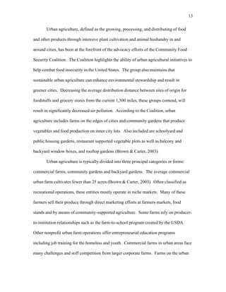 13 
Urban agriculture, defined as the growing, processing, and distributing of food 
and other products through intensive plant cultivation and animal husbandry in and 
around cities, has been at the forefront of the advocacy efforts of the Community Food 
Security Coalition. The Coalition highlights the ability of urban agricultural initiatives to 
help combat food insecurity in the United States. The group also maintains that 
sustainable urban agriculture can enhance environmental stewardship and result in 
greener cities. Decreasing the average distribution distance between sites of origin for 
foodstuffs and grocery stores from the current 1,500 miles, these groups contend, will 
result in significantly decreased air pollution. According to the Coalition, urban 
agriculture includes farms on the edges of cities and community gardens that produce 
vegetables and food production on inner city lots. Also included are schoolyard and 
public housing gardens, restaurant supported vegetable plots as well as balcony and 
backyard window boxes, and rooftop gardens (Brown & Carter, 2003). 
Urban agriculture is typically divided into three principal categories or forms: 
commercial farms, community gardens and backyard gardens. The average commercial 
urban farm cultivates fewer than 25 acres (Brown & Carter, 2003). Often classified as 
recreational operations, these entities mostly operate in niche markets. Many of these 
farmers sell their produce through direct marketing efforts at farmers markets, food 
stands and by means of community-supported agriculture. Some farms rely on producer-to- 
institution relationships such as the farm-to-school program created by the USDA. 
Other nonprofit urban farm operations offer entrepreneurial education programs 
including job training for the homeless and youth. Commercial farms in urban areas face 
many challenges and stiff competition from larger corporate farms. Farms on the urban 
 