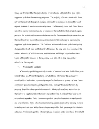 14 
fringe are threatened by the encroachment of suburbs and artificially low food prices 
supported by federal farm subsidy programs. The majority of urban commercial farms 
rely on the relatively high profit margins attributable to increases in demand for local 
organic produce to remain economically viable. Unfortunately, most such farms do not 
serve low-income communities due to hindrances that include the high price of organic 
produce, the lack of market avenues/infrastructure for farmers to sell their wares there, or 
the inability of low-income households (time/transport) to volunteer at a community-supported 
agriculture operation. The Coalition recommends drastic agricultural policy 
changes at the local, state and federal level to ensure the long-term food security of the 
nation. Members of health, nutrition, environmental and hunger organizations have 
begun lobbying for changes in the upcoming U.S. farm bill to help support the 
urban/local farm agenda. 
V. Community Gardens 
Community gardening generally consists of lots that have been divided into plots 
for individual use. Ownership patterns vary, but these efforts may be operated by 
municipalities, institutions, community nonprofits, land trusts or private citizens. Some 
community gardens are considered guerilla plots. Such gardeners neither own the 
property they till nor have permission to use it. Most gardeners keep production for 
themselves to supplement their families’ diet and income. Some sell their food to put 
money in their pocket. Other community gardens grow food to donate to local pantries 
and soup kitchens. Some schools use community gardens as an active teaching exercise 
in ecology and nutrition while also serving the vegetables their gardens produce in their 
cafeterias. Community gardens often are placed on vacant lands, remediated Brownfield 
 