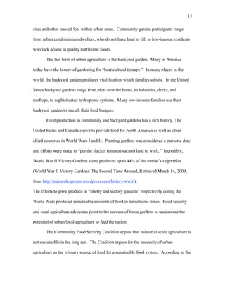 15 
sites and other unused lots within urban areas. Community garden participants range 
from urban condominium dwellers, who do not have land to till, to low-income residents 
who lack access to quality nutritional foods. 
The last form of urban agriculture is the backyard garden. Many in America 
today have the luxury of gardening for “horticultural therapy.” In many places in the 
world, the backyard garden produces vital food on which families subsist. In the United 
States backyard gardens range from plots near the home, to balconies, decks, and 
rooftops, to sophisticated hydroponic systems. Many low-income families use their 
backyard garden to stretch their food budgets. 
Food production in community and backyard gardens has a rich history. The 
United States and Canada strove to provide food for North America as well as other 
allied countries in World Wars I and II. Planting gardens was considered a patriotic duty 
and efforts were made to “put the slacker (unused/vacant) land to work.” Incredibly, 
World War II Victory Gardens alone produced up to 44% of the nation’s vegetables 
(World War II Victory Gardens: The Second Time Around, Retrieved March 14, 2009, 
from http://sidewalksprouts.wordpress.com/history/wwii/). 
The efforts to grow produce in “liberty and victory gardens” respectively during the 
World Wars produced remarkable amounts of food in tumultuous times. Food security 
and local agriculture advocates point to the success of those gardens to underscore the 
potential of urban/local agriculture to feed the nation. 
The Community Food Security Coalition argues that industrial scale agriculture is 
not sustainable in the long run. The Coalition argues for the necessity of urban 
agriculture as the primary source of food for a sustainable food system. According to the 
 