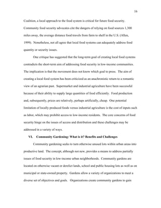16 
Coalition, a local approach to the food system is critical for future food security. 
Community food security advocates cite the dangers of relying on food sources 1,300 
miles away, the average distance food travels from farm to shelf in the U.S. (Allen, 
1999). Nonetheless, not all agree that local food systems can adequately address food 
quantity or security issues. 
One critique has suggested that the long-term goal of creating local food systems 
contradicts the short-term aim of addressing food security in low-income communities. 
The implication is that the movement does not know which goal to press. The aim of 
creating a local food system has been criticized as an anachronistic return to a romantic 
view of an agrarian past. Supermarket and industrial agriculture have been successful 
because of their ability to supply large quantities of food efficiently. Food production 
and, subsequently, prices are relatively, perhaps artificially, cheap. One potential 
limitation of locally produced foods versus industrial agriculture is the cost of inputs such 
as labor, which may prohibit access to low-income residents. The core concerns of food 
security hinge on the issues of access and distribution and these challenges may be 
addressed in a variety of ways. 
VI. Community Gardening: What is it? Benefits and Challenges 
Community gardening seeks to turn otherwise unused lots within urban areas into 
productive land. The concept, although not new, provides a means to address partially 
issues of food security in low-income urban neighborhoods. Community gardens are 
located on otherwise vacant or derelict lands, school and public housing lots as well as on 
municipal or state-owned property. Gardens allow a variety of organizations to meet a 
diverse set of objectives and goals. Organizations create community gardens to gain 
 