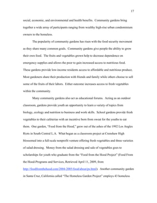 17 
social, economic, and environmental and health benefits. Community gardens bring 
together a wide array of participants ranging from wealthy high-rise urban condominium 
owners to the homeless. 
The popularity of community gardens has risen with the food security movement 
as they share many common goals. Community gardens give people the ability to grow 
their own food. The fruits and vegetables grown help to decrease dependence on 
emergency supplies and allows the poor to gain increased access to nutritious food. 
These gardens provide low-income residents access to affordable and nutritious produce. 
Most gardeners share their production with friends and family while others choose to sell 
some of the fruits of their labors. Either outcome increases access to fresh vegetables 
within the community. 
Many community gardens also act as educational forums. Acting as an outdoor 
classroom, gardens provide youth an opportunity to learn a variety of topics from 
biology, ecology and nutrition to business and work skills. School gardens provide fresh 
vegetables to their cafeterias with an incentive born from sweat for the youths to eat 
them. One garden, “Food from the Hood,” grew out of the ashes of the 1992 Los Angles 
Riots in South Central L.A. What began as a classroom project at Crenshaw High 
blossomed into a full-scale nonprofit venture offering fresh vegetables and three varieties 
of salad dressing. Money from the salad dressing and sale of vegetables goes to 
scholarships for youth who graduate from the “Food from the Hood Project” (Food From 
the Hood-Programs and Services, Retrieved April 11, 2009, from 
http://foodfromthehood.com/2004-2005/food/about/ps.html). Another community garden 
in Santa Cruz, California called “The Homeless Garden Project” employs 43 homeless 
 