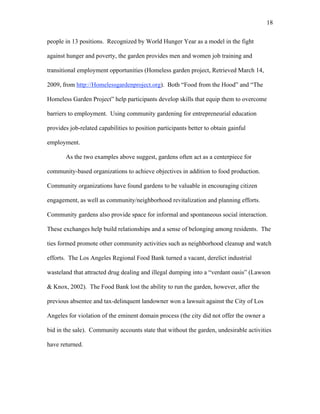 18 
people in 13 positions. Recognized by World Hunger Year as a model in the fight 
against hunger and poverty, the garden provides men and women job training and 
transitional employment opportunities (Homeless garden project, Retrieved March 14, 
2009, from http://Homelessgardenproject.org). Both “Food from the Hood” and “The 
Homeless Garden Project” help participants develop skills that equip them to overcome 
barriers to employment. Using community gardening for entrepreneurial education 
provides job-related capabilities to position participants better to obtain gainful 
employment. 
As the two examples above suggest, gardens often act as a centerpiece for 
community-based organizations to achieve objectives in addition to food production. 
Community organizations have found gardens to be valuable in encouraging citizen 
engagement, as well as community/neighborhood revitalization and planning efforts. 
Community gardens also provide space for informal and spontaneous social interaction. 
These exchanges help build relationships and a sense of belonging among residents. The 
ties formed promote other community activities such as neighborhood cleanup and watch 
efforts. The Los Angeles Regional Food Bank turned a vacant, derelict industrial 
wasteland that attracted drug dealing and illegal dumping into a “verdant oasis” (Lawson 
& Knox, 2002). The Food Bank lost the ability to run the garden, however, after the 
previous absentee and tax-delinquent landowner won a lawsuit against the City of Los 
Angeles for violation of the eminent domain process (the city did not offer the owner a 
bid in the sale). Community accounts state that without the garden, undesirable activities 
have returned. 
 