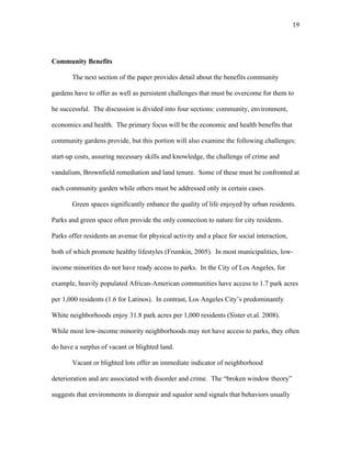 19 
Community Benefits 
The next section of the paper provides detail about the benefits community 
gardens have to offer as well as persistent challenges that must be overcome for them to 
be successful. The discussion is divided into four sections: community, environment, 
economics and health. The primary focus will be the economic and health benefits that 
community gardens provide, but this portion will also examine the following challenges: 
start-up costs, assuring necessary skills and knowledge, the challenge of crime and 
vandalism, Brownfield remediation and land tenure. Some of these must be confronted at 
each community garden while others must be addressed only in certain cases. 
Green spaces significantly enhance the quality of life enjoyed by urban residents. 
Parks and green space often provide the only connection to nature for city residents. 
Parks offer residents an avenue for physical activity and a place for social interaction, 
both of which promote healthy lifestyles (Frumkin, 2005). In most municipalities, low-income 
minorities do not have ready access to parks. In the City of Los Angeles, for 
example, heavily populated African-American communities have access to 1.7 park acres 
per 1,000 residents (1.6 for Latinos). In contrast, Los Angeles City’s predominantly 
White neighborhoods enjoy 31.8 park acres per 1,000 residents (Sister et.al. 2008). 
While most low-income minority neighborhoods may not have access to parks, they often 
do have a surplus of vacant or blighted land. 
Vacant or blighted lots offer an immediate indicator of neighborhood 
deterioration and are associated with disorder and crime. The “broken window theory” 
suggests that environments in disrepair and squalor send signals that behaviors usually 
 