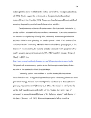 20 
not acceptable in public will be tolerated without fear of adverse consequence (Cohen et. 
al. 2000). Studies suggest that environments in disrepair attract and even beget 
undesirable activities (Frumkin, 2005). Vacant parcels and abandoned lots attract illegal 
dumping, drug dealing, prostitution and other criminal activities. 
Gardens can turn vacant parcels into a resource that benefits the community. A 
garden enables a neighborhood to increase its access to nature. It provides opportunities 
for informal social gatherings that help build community. Community gardens often 
become a center for local gatherings and lead to “spin-off” efforts to tackle other social 
concerns within the community. Members of the Dearborn Street garden project, in San 
Francisco's Mission District, for example, formed a community watch group that helped 
nearby residents decrease criminal activity 78% (PHS-Green City Strategy, Retrieved 
March 14, 2009, from 
http://www.pennsylvaniahorticulturalsociety.org/phlgreen/greening-progress.html). 
Neighborhoods near community gardens across the country consistently experience a 
decrease in the amount of criminal activity reported. 
Community gardens allow residents to reclaim their neighborhoods from 
undesirable activities. Many police departments recognize community gardens as a crime 
prevention strategy. Gardens increase and promote social activity in the neighborhood 
providing “eyes on the street” (Bremmer et.al. 2003). The increase in activity that the 
garden itself engenders deters undesirable activity. Gardens show active signs of 
community investment in a neighborhood to “fix the broken window” made famous by 
the theory (Bremmer et.al. 2003). Community gardens also help to beautify a 
 