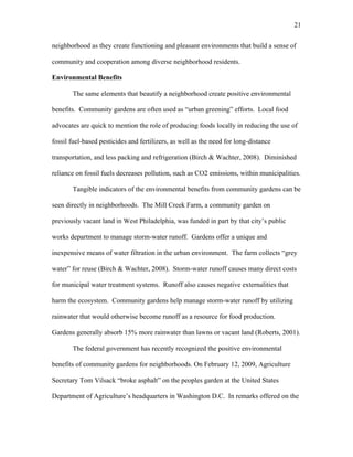 21 
neighborhood as they create functioning and pleasant environments that build a sense of 
community and cooperation among diverse neighborhood residents. 
Environmental Benefits 
The same elements that beautify a neighborhood create positive environmental 
benefits. Community gardens are often used as “urban greening” efforts. Local food 
advocates are quick to mention the role of producing foods locally in reducing the use of 
fossil fuel-based pesticides and fertilizers, as well as the need for long-distance 
transportation, and less packing and refrigeration (Birch & Wachter, 2008). Diminished 
reliance on fossil fuels decreases pollution, such as CO2 emissions, within municipalities. 
Tangible indicators of the environmental benefits from community gardens can be 
seen directly in neighborhoods. The Mill Creek Farm, a community garden on 
previously vacant land in West Philadelphia, was funded in part by that city’s public 
works department to manage storm-water runoff. Gardens offer a unique and 
inexpensive means of water filtration in the urban environment. The farm collects “grey 
water” for reuse (Birch & Wachter, 2008). Storm-water runoff causes many direct costs 
for municipal water treatment systems. Runoff also causes negative externalities that 
harm the ecosystem. Community gardens help manage storm-water runoff by utilizing 
rainwater that would otherwise become runoff as a resource for food production. 
Gardens generally absorb 15% more rainwater than lawns or vacant land (Roberts, 2001). 
The federal government has recently recognized the positive environmental 
benefits of community gardens for neighborhoods. On February 12, 2009, Agriculture 
Secretary Tom Vilsack “broke asphalt” on the peoples garden at the United States 
Department of Agriculture’s headquarters in Washington D.C. In remarks offered on the 
 