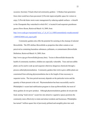 22 
occasion, Secretary Vilsack observed community gardens: 1) Reduce heat generation 
from what would have been pavement 2) Provide improved public space for visitors to 
enjoy 3) Provide better storm water management by reducing asphalt surfaces—a benefit 
to the Chesapeake Bay watershed in which D.C. is located 4) and sequester greenhouse 
gasses (News Room, Retrieved March 14, 2009, from 
http://www.usda.gov/wps/portal/!ut/p/_s.7_0_A/7_0_1OB?contentidonly=true&contentid 
=2009/02/0044.xml_report.pdf). 
Community gardens also offer the potential for assisting in the cleanup of selected 
Brownfields. The EPA defines Brownfields as properties that either contain or are 
perceived as containing hazardous substances, pollutants, or contaminants (Brownfields 
Definition, Retrieved March 14, 2009, from 
http://www.epa.gov/brownfields/glossary.htm). Toxins in Brownfields threaten the 
health of community members; children are especially vulnerable. Trees and non-edible 
plants can be used to soak up and sequester otherwise dangerous chemicals through a 
process called phytoremediation. Community gardens that wish to grow edible plants are 
constrained from utilizing phytoremediation due to the length of time necessary to 
sequester toxins. The time period necessary depends on the particular toxins and the 
quantity of them present in the soil. Phytoremediation has been successfully used in 
Philadelphia’s vacant land stabilization program to clean up Brownfields, but most of 
those gardens do not grow produce. Although phytoremediation gardens do not provide 
food, turning “trash strewn” vacant lots into attractive vegetative spaces positions the 
community more effectively to retain and attract residents and businesses. Philadelphia 
has turned 7 million square feet of previously polluted and unsightly plots into such 
 