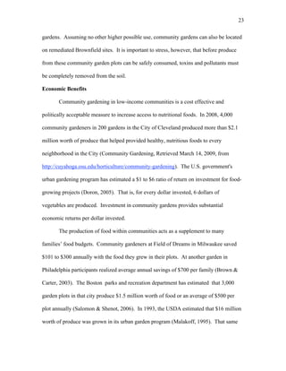 23 
gardens. Assuming no other higher possible use, community gardens can also be located 
on remediated Brownfield sites. It is important to stress, however, that before produce 
from these community garden plots can be safely consumed, toxins and pollutants must 
be completely removed from the soil. 
Economic Benefits 
Community gardening in low-income communities is a cost effective and 
politically acceptable measure to increase access to nutritional foods. In 2008, 4,000 
community gardeners in 200 gardens in the City of Cleveland produced more than $2.1 
million worth of produce that helped provided healthy, nutritious foods to every 
neighborhood in the City (Community Gardening, Retrieved March 14, 2009, from 
http://cuyahoga.osu.edu/horticulture/community-gardening). The U.S. government's 
urban gardening program has estimated a $1 to $6 ratio of return on investment for food-growing 
projects (Doron, 2005). That is, for every dollar invested, 6 dollars of 
vegetables are produced. Investment in community gardens provides substantial 
economic returns per dollar invested. 
The production of food within communities acts as a supplement to many 
families’ food budgets. Community gardeners at Field of Dreams in Milwaukee saved 
$101 to $300 annually with the food they grew in their plots. At another garden in 
Philadelphia participants realized average annual savings of $700 per family (Brown & 
Carter, 2003). The Boston parks and recreation department has estimated that 3,000 
garden plots in that city produce $1.5 million worth of food or an average of $500 per 
plot annually (Salomon & Shenot, 2006). In 1993, the USDA estimated that $16 million 
worth of produce was grown in its urban garden program (Malakoff, 1995). That same 
 