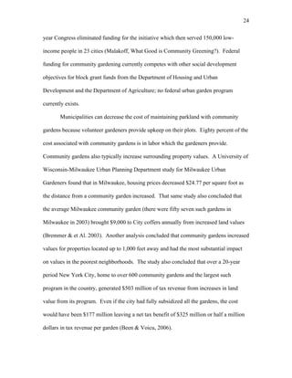24 
year Congress eliminated funding for the initiative which then served 150,000 low-income 
people in 23 cities (Malakoff, What Good is Community Greening?). Federal 
funding for community gardening currently competes with other social development 
objectives for block grant funds from the Department of Housing and Urban 
Development and the Department of Agriculture; no federal urban garden program 
currently exists. 
Municipalities can decrease the cost of maintaining parkland with community 
gardens because volunteer gardeners provide upkeep on their plots. Eighty percent of the 
cost associated with community gardens is in labor which the gardeners provide. 
Community gardens also typically increase surrounding property values. A University of 
Wisconsin-Milwaukee Urban Planning Department study for Milwaukee Urban 
Gardeners found that in Milwaukee, housing prices decreased $24.77 per square foot as 
the distance from a community garden increased. That same study also concluded that 
the average Milwaukee community garden (there were fifty seven such gardens in 
Milwaukee in 2003) brought $9,000 to City coffers annually from increased land values 
(Bremmer & et Al. 2003). Another analysis concluded that community gardens increased 
values for properties located up to 1,000 feet away and had the most substantial impact 
on values in the poorest neighborhoods. The study also concluded that over a 20-year 
period New York City, home to over 600 community gardens and the largest such 
program in the country, generated $503 million of tax revenue from increases in land 
value from its program. Even if the city had fully subsidized all the gardens, the cost 
would have been $177 million leaving a net tax benefit of $325 million or half a million 
dollars in tax revenue per garden (Been & Voicu, 2006). 
 