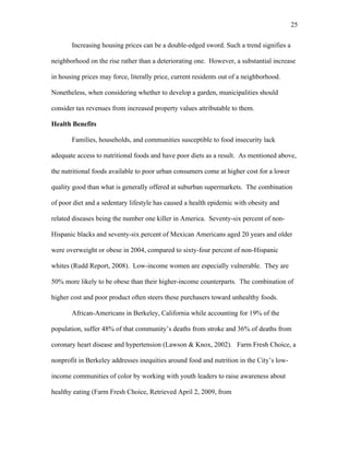 25 
Increasing housing prices can be a double-edged sword. Such a trend signifies a 
neighborhood on the rise rather than a deteriorating one. However, a substantial increase 
in housing prices may force, literally price, current residents out of a neighborhood. 
Nonetheless, when considering whether to develop a garden, municipalities should 
consider tax revenues from increased property values attributable to them. 
Health Benefits 
Families, households, and communities susceptible to food insecurity lack 
adequate access to nutritional foods and have poor diets as a result. As mentioned above, 
the nutritional foods available to poor urban consumers come at higher cost for a lower 
quality good than what is generally offered at suburban supermarkets. The combination 
of poor diet and a sedentary lifestyle has caused a health epidemic with obesity and 
related diseases being the number one killer in America. Seventy-six percent of non- 
Hispanic blacks and seventy-six percent of Mexican Americans aged 20 years and older 
were overweight or obese in 2004, compared to sixty-four percent of non-Hispanic 
whites (Rudd Report, 2008). Low-income women are especially vulnerable. They are 
50% more likely to be obese than their higher-income counterparts. The combination of 
higher cost and poor product often steers these purchasers toward unhealthy foods. 
African-Americans in Berkeley, California while accounting for 19% of the 
population, suffer 48% of that community’s deaths from stroke and 36% of deaths from 
coronary heart disease and hypertension (Lawson & Knox, 2002). Farm Fresh Choice, a 
nonprofit in Berkeley addresses inequities around food and nutrition in the City’s low-income 
communities of color by working with youth leaders to raise awareness about 
healthy eating (Farm Fresh Choice, Retrieved April 2, 2009, from 
 