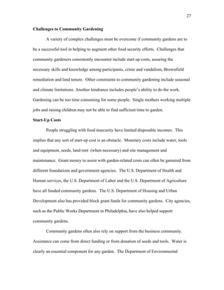 27 
Challenges to Community Gardening 
A variety of complex challenges must be overcome if community gardens are to 
be a successful tool in helping to augment other food security efforts. Challenges that 
community gardeners consistently encounter include start up costs, assuring the 
necessary skills and knowledge among participants, crime and vandalism, Brownfield 
remediation and land tenure. Other constraints to community gardening include seasonal 
and climate limitations. Another hindrance includes people’s ability to do the work. 
Gardening can be too time consuming for some people. Single mothers working multiple 
jobs and raising children may not be able to find sufficient time to garden. 
Start-Up Costs 
People struggling with food insecurity have limited disposable incomes. This 
implies that any sort of start-up cost is an obstacle. Monetary costs include water, tools 
and equipment, seeds, land rent (when necessary) and site management and 
maintenance. Grant money to assist with garden-related costs can often be garnered from 
different foundations and government agencies. The U.S. Department of Health and 
Human services, the U.S. Department of Labor and the U.S. Department of Agriculture 
have all funded community gardens. The U.S. Department of Housing and Urban 
Development also has provided block grant funds for community gardens. City agencies, 
such as the Public Works Department in Philadelphia, have also helped support 
community gardens. 
Community gardens often also rely on support from the business community. 
Assistance can come from direct funding or from donation of seeds and tools. Water is 
clearly an essential component for any garden. The Department of Environmental 
 