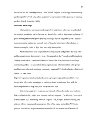 28 
Protection and the Parks Department Green Thumb Program, which supports community 
gardening in New York City, allow gardeners to use hydrants for the purpose of watering 
gardens (Kao & Schneider, 2002). 
Skills and Knowledge 
Many citizens and members of nonprofit organizations who want to garden lack 
the required knowledge and skills to do so. Knowledge, such as planting the right type of 
plant at the right time and spaced properly, has huge impacts on garden yields. Because 
most community gardens are on small plots of land, the importance of production to 
obtain meaningful yields to fight food insecurity is magnified. 
Most urban areas have nonprofit horticulture projects and gardens that may offer 
public education and demonstrative help. One example is the Pennsylvania Horticultural 
Society which offers a course called Garden Tenders for those interested in starting a 
community garden. The class offers basic organizational information that helps groups 
establish successful, self-sustaining community gardens (PHS-Garden Tenders, Retrieved 
March 14, 2009, from 
http://www.pennsylvaniahorticulturalsociety.org/phlgreen/gardentenders.html). The 
society also offers other workshops to gardeners aimed at equipping them with the 
knowledge needed to help their plots and plants take root. 
University cooperative extension and outreach offices also make good partners. 
Forty-eight of the fifty states have a master gardener program. The Virginia Cooperative 
Extension (VCE), a partnership between Virginia Tech, Virginia State University, and 
citizens offers a master gardener program. One of the stated goals of the VCE is to 
provide “educational programs to meet targeted needs, such as the establishment of 
 