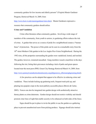 29 
community gardens for low income and elderly persons” (Virginia Master Gardener 
Program, Retrieved March 14, 2009, from 
http://www.hort.vt.edu/mastergardener/intro.htm). Master Gardeners represent a 
resource that community gardens should utilize. 
Crime and Vandalism 
Crime often threatens urban community gardens. Involving a wide range of 
members of the community, from youth to seniors, in gardening efforts reduces the risk 
of crime. A garden that serves as a source of pride for a neighborhood creates a “human 
fence” of protection. The power of this pride can be seen in a remarkable story from the 
10th street Mothers Club garden in the Los Angles Pico Union Neighborhood. During the 
1992 riots, all the properties surrounding the garden were vandalized, looted, and torched. 
The garden, however, remained unscathed. Gang members issued a manifesto in the days 
following the riot, listing their grievances including a lack of parks and green spaces 
located near the most poor (PHS, Green City Strategy Retrieved March 14, 2009, from 
http://www.pennsylvaniahorticulturalsociety.org/phlgreen/ui_effectsneighgreening.html). 
A few practices can be adopted that appear to be effective in reducing crime and 
vandalism. These include locking up gardening tools, frequent trash pick up, and 
planting less popular crops in the most publicly accessible places (Brown & Carter, 
2003). Fences can also be integrated into garden design with aesthetically attractive 
thorny plants as crime deterrents. Garden design should not restrict visibility and should 
promote clear lines of sight that enable security to be enhanced on both sides of the fence. 
Signs should be put in place to invite the public to use the garden as a gathering 
place to prevent unauthorized users from picking produce. Signage should also instruct 
 