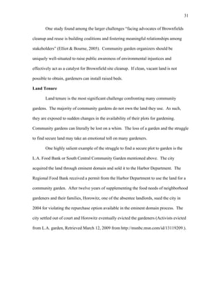 31 
One study found among the larger challenges “facing advocates of Brownfields 
cleanup and reuse is building coalitions and fostering meaningful relationships among 
stakeholders” (Elliot & Bourne, 2005). Community garden organizers should be 
uniquely well-situated to raise public awareness of environmental injustices and 
effectively act as a catalyst for Brownfield site cleanup. If clean, vacant land is not 
possible to obtain, gardeners can install raised beds. 
Land Tenure 
Land tenure is the most significant challenge confronting many community 
gardens. The majority of community gardens do not own the land they use. As such, 
they are exposed to sudden changes in the availability of their plots for gardening. 
Community gardens can literally be lost on a whim. The loss of a garden and the struggle 
to find secure land may take an emotional toll on many gardeners. 
One highly salient example of the struggle to find a secure plot to garden is the 
L.A. Food Bank or South Central Community Garden mentioned above. The city 
acquired the land through eminent domain and sold it to the Harbor Department. The 
Regional Food Bank received a permit from the Harbor Department to use the land for a 
community garden. After twelve years of supplementing the food needs of neighborhood 
gardeners and their families, Horowitz, one of the absentee landlords, sued the city in 
2004 for violating the repurchase option available in the eminent domain process. The 
city settled out of court and Horowitz eventually evicted the gardeners (Activists evicted 
from L.A. garden, Retrieved March 12, 2009 from http://msnbc.msn.com/id/13119209.). 
 