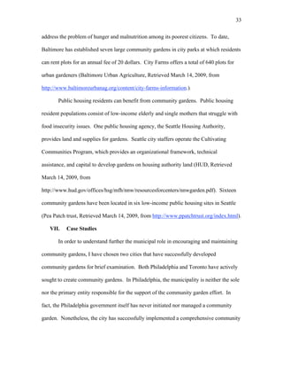 33 
address the problem of hunger and malnutrition among its poorest citizens. To date, 
Baltimore has established seven large community gardens in city parks at which residents 
can rent plots for an annual fee of 20 dollars. City Farms offers a total of 640 plots for 
urban gardeners (Baltimore Urban Agriculture, Retrieved March 14, 2009, from 
http://www.baltimoreurbanag.org/content/city-farms-information.). 
Public housing residents can benefit from community gardens. Public housing 
resident populations consist of low-income elderly and single mothers that struggle with 
food insecurity issues. One public housing agency, the Seattle Housing Authority, 
provides land and supplies for gardens. Seattle city staffers operate the Cultivating 
Communities Program, which provides an organizational framework, technical 
assistance, and capital to develop gardens on housing authority land (HUD, Retrieved 
March 14, 2009, from 
http://www.hud.gov/offices/hsg/mfh/nnw/resourcesforcenters/nnwgarden.pdf). Sixteen 
community gardens have been located in six low-income public housing sites in Seattle 
(Pea Patch trust, Retrieved March 14, 2009, from http://www.ppatchtrust.org/index.html). 
VII. Case Studies 
In order to understand further the municipal role in encouraging and maintaining 
community gardens, I have chosen two cities that have successfully developed 
community gardens for brief examination. Both Philadelphia and Toronto have actively 
sought to create community gardens. In Philadelphia, the municipality is neither the sole 
nor the primary entity responsible for the support of the community garden effort. In 
fact, the Philadelphia government itself has never initiated nor managed a community 
garden. Nonetheless, the city has successfully implemented a comprehensive community 
 