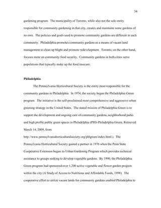 34 
gardening program. The municipality of Toronto, while also not the sole entity 
responsible for community gardening in that city, creates and maintains some gardens of 
its own. The policies and goals used to promote community gardens are different in each 
community. Philadelphia promotes community gardens as a means of vacant land 
management to clean up blight and promote redevelopment. Toronto, on the other hand, 
focuses more on community food security. Community gardens in both cities serve 
populations that typically make up the food insecure. 
Philadelphia 
The Pennsylvania Horticultural Society is the entity most responsible for the 
community gardens in Philadelphia. In 1974, the society began the Philadelphia Green 
program. The initiative is the self-proclaimed most comprehensive and aggressive urban 
greening strategy in the United States. The stated mission of Philadelphia Green is to 
support the development and ongoing care of community gardens, neighborhood parks 
and high profile public green spaces in Philadelphia (PHS-Philadelphia Green, Retrieved 
March 14, 2009, from 
http://www.pennsylvaniahorticulturalsociety.org/phlgreen/index.html.). The 
Pennsylvania Horticultural Society gained a partner in 1976 when the Penn State 
Cooperative Extension began its Urban Gardening Program which provides technical 
assistance to groups seeking to develop vegetable gardens. By 1990, the Philadelphia 
Green program had sponsored over 1,200 active vegetable and flower garden projects 
within the city (A Study of Access to Nutritious and Affordable Foods, 1998). The 
cooperative effort to utilize vacant lands for community gardens enabled Philadelphia to 
 