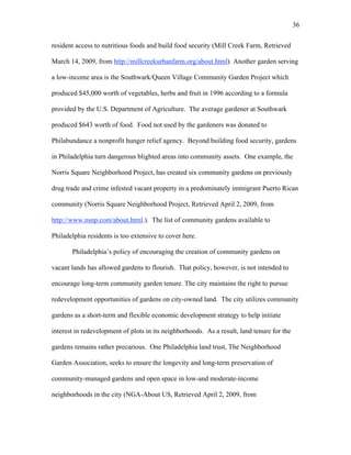 36 
resident access to nutritious foods and build food security (Mill Creek Farm, Retrieved 
March 14, 2009, from http://millcreekurbanfarm.org/about.html). Another garden serving 
a low-income area is the Southwark/Queen Village Community Garden Project which 
produced $45,000 worth of vegetables, herbs and fruit in 1996 according to a formula 
provided by the U.S. Department of Agriculture. The average gardener at Southwark 
produced $643 worth of food. Food not used by the gardeners was donated to 
Philabundance a nonprofit hunger relief agency. Beyond building food security, gardens 
in Philadelphia turn dangerous blighted areas into community assets. One example, the 
Norris Square Neighborhood Project, has created six community gardens on previously 
drug trade and crime infested vacant property in a predominately immigrant Puerto Rican 
community (Norris Square Neighborhood Project, Retrieved April 2, 2009, from 
http://www.nsnp.com/about.html.). The list of community gardens available to 
Philadelphia residents is too extensive to cover here. 
Philadelphia’s policy of encouraging the creation of community gardens on 
vacant lands has allowed gardens to flourish. That policy, however, is not intended to 
encourage long-term community garden tenure. The city maintains the right to pursue 
redevelopment opportunities of gardens on city-owned land. The city utilizes community 
gardens as a short-term and flexible economic development strategy to help initiate 
interest in redevelopment of plots in its neighborhoods. As a result, land tenure for the 
gardens remains rather precarious. One Philadelphia land trust, The Neighborhood 
Garden Association, seeks to ensure the longevity and long-term preservation of 
community-managed gardens and open space in low-and moderate-income 
neighborhoods in the city (NGA-About US, Retrieved April 2, 2009, from 
 