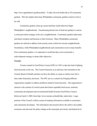 37 
http://www.ngalandtrust.org/about.html). To date, the trust holds title to 29 community 
gardens. This fact implies that many Philadelphia community gardens remain at risk to 
be sold. 
Community gardens clean-up vacant land that would otherwise blight 
Philadelphia’s neighborhoods. Transforming derelict lots of land into gardens is used as 
a crime prevention strategy in the city’s neighborhoods. Community gardens help retain 
and attract residents and business to their locations. Many Philadelphia community 
gardens are utilized to address food security issues within low-income neighborhoods. 
Nonetheless, while Philadelphia neighborhoods and communities receive many benefits 
from community gardens, it is important to recall that they exist as primarily a 
redevelopment strategy to attain other objectives. 
Toronto 
Toronto created its Food Policy Council (FPC) in 1991 to take the lead in fighting 
food insecurity in the city. The Council functions as an advisory sub-committee to the 
Toronto Board of Health and does not have the ability to create or enforce laws but it 
does make food policy decisions. The FPC acts as a catalyst by bringing different 
organizations together to address problems related to food insecurity. The organization’s 
mission is the creation of a food system that fosters equitable food access, nutrition, 
community development and environmental health (Toronto Food Policy Council, 
Retrieved April 2, 2009, from http://www.toronto.ca/health/tfpc_index.htm). Large 
portions of the Council’s efforts consist of making information available to researchers 
and community developers. The information and research allows the staff to raise public 
awareness and advocate for policy change at the municipal, provincial, and federal level. 
 