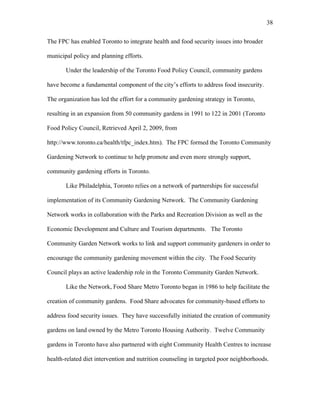 38 
The FPC has enabled Toronto to integrate health and food security issues into broader 
municipal policy and planning efforts. 
Under the leadership of the Toronto Food Policy Council, community gardens 
have become a fundamental component of the city’s efforts to address food insecurity. 
The organization has led the effort for a community gardening strategy in Toronto, 
resulting in an expansion from 50 community gardens in 1991 to 122 in 2001 (Toronto 
Food Policy Council, Retrieved April 2, 2009, from 
http://www.toronto.ca/health/tfpc_index.htm). The FPC formed the Toronto Community 
Gardening Network to continue to help promote and even more strongly support, 
community gardening efforts in Toronto. 
Like Philadelphia, Toronto relies on a network of partnerships for successful 
implementation of its Community Gardening Network. The Community Gardening 
Network works in collaboration with the Parks and Recreation Division as well as the 
Economic Development and Culture and Tourism departments. The Toronto 
Community Garden Network works to link and support community gardeners in order to 
encourage the community gardening movement within the city. The Food Security 
Council plays an active leadership role in the Toronto Community Garden Network. 
Like the Network, Food Share Metro Toronto began in 1986 to help facilitate the 
creation of community gardens. Food Share advocates for community-based efforts to 
address food security issues. They have successfully initiated the creation of community 
gardens on land owned by the Metro Toronto Housing Authority. Twelve Community 
gardens in Toronto have also partnered with eight Community Health Centres to increase 
health-related diet intervention and nutrition counseling in targeted poor neighborhoods. 
 