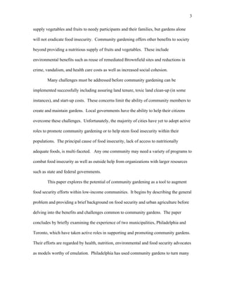 3 
supply vegetables and fruits to needy participants and their families, but gardens alone 
will not eradicate food insecurity. Community gardening offers other benefits to society 
beyond providing a nutritious supply of fruits and vegetables. These include 
environmental benefits such as reuse of remediated Brownfield sites and reductions in 
crime, vandalism, and health care costs as well as increased social cohesion. 
Many challenges must be addressed before community gardening can be 
implemented successfully including assuring land tenure, toxic land clean-up (in some 
instances), and start-up costs. These concerns limit the ability of community members to 
create and maintain gardens. Local governments have the ability to help their citizens 
overcome these challenges. Unfortunately, the majority of cities have yet to adopt active 
roles to promote community gardening or to help stem food insecurity within their 
populations. The principal cause of food insecurity, lack of access to nutritionally 
adequate foods, is multi-faceted. Any one community may need a variety of programs to 
combat food insecurity as well as outside help from organizations with larger resources 
such as state and federal governments. 
This paper explores the potential of community gardening as a tool to augment 
food security efforts within low-income communities. It begins by describing the general 
problem and providing a brief background on food security and urban agriculture before 
delving into the benefits and challenges common to community gardens. The paper 
concludes by briefly examining the experience of two municipalities, Philadelphia and 
Toronto, which have taken active roles in supporting and promoting community gardens. 
Their efforts are regarded by health, nutrition, environmental and food security advocates 
as models worthy of emulation. Philadelphia has used community gardens to turn many 
 