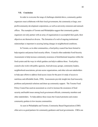 40 
VII. Conclusion 
In order to overcome the range of challenges detailed above, community garden 
organizers must collaborate with their local governments, the community at large, non-profit/ 
community development corporations, as well as university extension and outreach 
offices. The examples of Toronto and Philadelphia suggest that community garden 
organizers not only partner with an array of organizations to accomplish their goals, their 
objectives are themselves diverse. The formation of a web of ongoing institutional 
relationships is important in securing lasting changes in neighborhood conditions. 
In Toronto, as in other communities, a food policy council has been formed to 
help organize and pursue food security efforts. Councils often undertake Food Security 
Assessments to help increase community awareness of distributional inequities within the 
food system and the ways in which gardens can help to address those. Food policy 
councils also work with public agencies, food advocacy groups, community leaders, 
neighborhood associations, private-sector organizations, and other relevant stakeholders 
to help spur efforts to address food access issues for the poor (A study of access to 
nutritious and affordable foods, 1998). Assessments provide insight into food insecurity 
problems and potential solutions and drum up community support. The Toronto Food 
Policy Council has used an assessment as a tool to increase the awareness of food 
security and health issues among local government officials, community members and 
other stakeholders. To help address these issues the Council promotes and creates 
community gardens in low-income communities. 
As seen in Philadelphia and Toronto, Community Based Organizations (CBO) 
often serve as good partners for community gardeners and local governments. CBOs can 
 