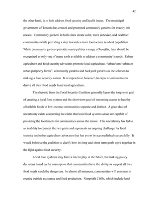 42 
the other hand, is to help address food security and health issues. The municipal 
government of Toronto has created and promoted community gardens for exactly this 
reason. Community gardens in both cities create safer, more cohesive, and healthier 
communities while providing a step towards a more food secure resident population. 
While community gardens provide municipalities a range of benefits, they should be 
recognized as only one of many tools available to address a community’s needs. Urban 
agriculture and food security advocates promote local agriculture, “urban/semi-urban or 
urban periphery farms”, community gardens and backyard gardens as the solution to 
making a food security nation. It is impractical, however, to expect communities to 
derive all their food needs from local agriculture. 
The rhetoric from the Food Security Coalition generally keeps the long-term goal 
of creating a local food system and the short-term goal of increasing access to healthy 
affordable foods in low-income communities separate and distinct. A great deal of 
uncertainty exists concerning the claim that local food systems alone are capable of 
providing the food needs for communities across the nation. This uncertainty has led to 
an inability to connect the two goals and represents an ongoing challenge for food 
security and urban agriculture advocates that has yet to be accomplished successfully. It 
would behoove the coalition to clarify how its long-and-short-term goals work together in 
the fight against food security. 
Local food systems may have a role to play in the future, but making policy 
decisions based on the assumption that communities have the ability to support all their 
food needs would be dangerous. In almost all instances, communities will continue to 
require outside assistance and food production. Nonprofit CBOs, which include land 
 