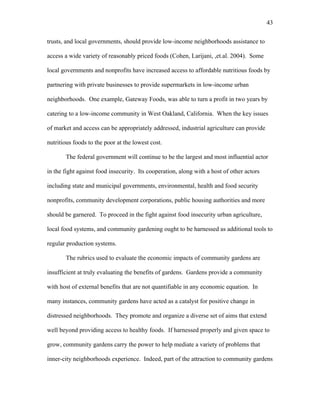 43 
trusts, and local governments, should provide low-income neighborhoods assistance to 
access a wide variety of reasonably priced foods (Cohen, Larijani, ,et.al. 2004). Some 
local governments and nonprofits have increased access to affordable nutritious foods by 
partnering with private businesses to provide supermarkets in low-income urban 
neighborhoods. One example, Gateway Foods, was able to turn a profit in two years by 
catering to a low-income community in West Oakland, California. When the key issues 
of market and access can be appropriately addressed, industrial agriculture can provide 
nutritious foods to the poor at the lowest cost. 
The federal government will continue to be the largest and most influential actor 
in the fight against food insecurity. Its cooperation, along with a host of other actors 
including state and municipal governments, environmental, health and food security 
nonprofits, community development corporations, public housing authorities and more 
should be garnered. To proceed in the fight against food insecurity urban agriculture, 
local food systems, and community gardening ought to be harnessed as additional tools to 
regular production systems. 
The rubrics used to evaluate the economic impacts of community gardens are 
insufficient at truly evaluating the benefits of gardens. Gardens provide a community 
with host of external benefits that are not quantifiable in any economic equation. In 
many instances, community gardens have acted as a catalyst for positive change in 
distressed neighborhoods. They promote and organize a diverse set of aims that extend 
well beyond providing access to healthy foods. If harnessed properly and given space to 
grow, community gardens carry the power to help mediate a variety of problems that 
inner-city neighborhoods experience. Indeed, part of the attraction to community gardens 
 