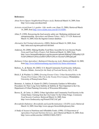 45 
References: 
About Norris Square Neighborhood Project. (n.d.). Retrieved March 14, 2009, from 
http://www.nsnp.com/about.html 
Activists evicted from L.A. garden - Life- msnbc.com. (June 13, 2006). Retrieved March 
14, 2009, from http://www.msnbc.msn.com/id/13119209/. 
Allen, P. (1999). Reweaving the food security safety net: Mediating entitlement and 
entrepreneurship. Agriculture and Human Values, 16(2), 117-129. Retrieved 
March 14, 2009, from the Ingenta Connect database. 
Alternative Soil Testing Laboratories. (2002). Retrieved March 14, 2009, from 
http://attra.ncat.org/attra-pub/soil-lab.html 
Anderson, M. (2008). Making Healthy Food More Accesible for Low-Income People. 
Farm and Food Policy Project, Fall. Retrieved March 14, 2009, from 
http://www.farmandfoodproject.org/documents/uploads/Making%20Healthy%20 
Food%20More%20Accessible%20for%20Low-Income%20People.pdf 
Baltimore Urban Agriculture | BaltimoreUrbanAg.org. (n.d.). Retrieved March 14, 2009, 
from http://www.baltimoreurbanag.org/content/city-farms-information. 
Bellows, A., & Hamm, M. (2002). U.S.-Based Community Food Security: Influence, 
Practice, Debate. Journal for the Study of Food and Society, 6(1), 31-44. 
Birch, E. & Wachter, S. (2008). Growing Greener Cities: Urban Sustainability in the 
Twenty-First Century (The City in the Twenty-First Century). Philadelphia: 
University of Pennsylvania Press. 
Bremmer, A. Jenkins, K. Kanter D. (2003). Community Gardens in Milwaukee 
Procedures for Their Long-Term Stability & Stability & Their Important to the City. 
Department of Urban Planning University of Wisconsin-Milwaukee. 
Brown, K., & Carter, A. (2003). Urban Agriculture and Community Food Security in the 
United States: Farming from the City Center To the Urban Fringe. Community 
Food Security Coalition. Retrieved March 14, 2009, from 
http://www.foodsecurity.org/PrimerCFSCUAC.pdf 
Brownfields Definition | Brownfields and Land Revitalization | US EPA. (n.d.). Retrieved 
March 14, 2009, from http://www.epa.gov/brownfields/glossary.htm 
A Study of Access to Nutritious and Affordable Foods. (1998). US Department of 
Agriculture Food and Nutrition Services, April. Retrieved March 14, 2009, from 
http://www.scribd.com/doc/1498982/USDA-FSP13 
 