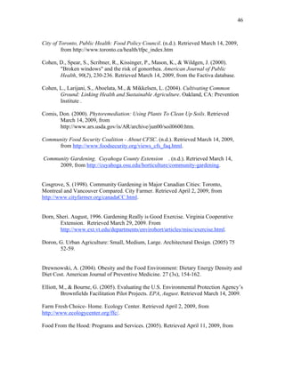 46 
City of Toronto, Public Health: Food Policy Council. (n.d.). Retrieved March 14, 2009, 
from http://www.toronto.ca/health/tfpc_index.htm 
Cohen, D., Spear, S., Scribner, R., Kissinger, P., Mason, K., & Wildgen, J. (2000). 
"Broken windows" and the risk of gonorrhea. American Journal of Public 
Health, 90(2), 230-236. Retrieved March 14, 2009, from the Factiva database. 
Cohen, L., Larijani, S., Aboelata, M., & Mikkelsen, L. (2004). Cultivating Common 
Ground: Linking Health and Sustainable Agriculture. Oakland, CA: Prevention 
Institute . 
Comis, Don. (2000). Phytoremediation: Using Plants To Clean Up Soils. Retrieved 
March 14, 2009, from 
http://www.ars.usda.gov/is/AR/archive/jun00/soil0600.htm. 
Community Food Security Coalition - About CFSC. (n.d.). Retrieved March 14, 2009, 
from http://www.foodsecurity.org/views_cfs_faq.html. 
Community Gardening. Cuyahoga County Extension . (n.d.). Retrieved March 14, 
2009, from http://cuyahoga.osu.edu/horticulture/community-gardening. 
Cosgrove, S. (1998). Community Gardening in Major Canadian Cities: Toronto, 
Montreal and Vancouver Compared. City Farmer. Retrieved April 2, 2009, from 
http://www.cityfarmer.org/canadaCC.html. 
Dorn, Sheri. August, 1996. Gardening Really is Good Exercise. Virginia Cooperative 
Extension. Retrieved March 29, 2009. From 
http://www.ext.vt.edu/departments/envirohort/articles/misc/exercise.html. 
Doron, G. Urban Agriculture: Small, Medium, Large. Architectural Design. (2005) 75 
52-59. 
Drewnowski, A. (2004). Obesity and the Food Environment: Dietary Energy Density and 
Diet Cost. American Journal of Preventive Medicine. 27 (3s), 154-162. 
Elliott, M., & Bourne, G. (2005). Evaluating the U.S. Environmental Protection Agency’s 
Brownfields Facilitation Pilot Projects. EPA, August. Retrieved March 14, 2009. 
Farm Fresh Choice- Home. Ecology Center. Retrieved April 2, 2009, from 
http://www.ecologycenter.org/ffc/. 
Food From the Hood: Programs and Services. (2005). Retrieved April 11, 2009, from 
 