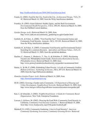 47 
http://foodfromthehood.com/2004-2005/food/about/ps.html. 
Franck, K. (2005). Food for the City, Food in the City. Architectural Design, 75(3), 35- 
42. Retrieved March 14, 2009, from the Wiley InterScience database. 
Frumkin, H. (2005). Guest Editorial: Health, Equity, and the Built Environment. 
Environmental Health Perspective, 113(5), 290-291. Retrieved March 14, 2009, 
from the PubMed Central database. 
Garden Design. (n.d.). Retrieved March 14, 2009, from 
http://www.canh.asn.au/community_gardening/sa-cgkit-Garden.html 
Gottlieb, R., & Fisher, A. (2006). "First Feed the Face": Environmental Justice and 
Community Food Security. Antipode, 28(2), 193-203. Retrieved March 14, 2009, 
from the Wiley InterScience database. 
Gottlieb, R., & Fisher, A. (2005). Community Food Security and Environmental Justice: 
Searching for a common discourse . Agriculture and Human Values, 13(3), 23- 
32. Retrieved March 13, 2009, from the sprinklink database. 
Haefner, C., Gannon, J., Mushovic, T., Nec, S., & Schrieber, P. (2002). Reclaiming 
Vacant Lots: Philadelphia Green Guide. Pennslyvania Horticultural Society, 
Philadelphia Green. Retrieved March 12, 2009, from 
http://www.pennsylvaniahorticulturalsociety.org/garden/vacantmanual.html 
Hanna, A., & Oh, P. (2000). Rethinking Urban Poverty: A Look at Community Gardens. 
Bulletin of Science, Technology & Society, 20(3), 207-216. Retrieved March 14, 
2009, from the Sage Publications database. 
Homeless Garden Project. (n.d.). Retrieved March 14, 2009, from 
http://Homelessgardenproject.org 
HUD. (2002). Growing a Garden and a Community. US Department of Housing and 
Urban Development, Neighborhood Networks. Retrieved March 14, 2009, from 
http://www.hud.gov/offices/hsg/mfh/nnw/resourcesforcenters/nnwgarden.pdf 
Kao, J., & Schneider, J. (2002). Neighborhood Green: A Guide for Community Based 
Organizations. New York: Enterprise Foundation. 
Lawson, J., & Knox, M. (2002). Weaving the Food Web: Community Food Security in 
California. Community Food Security Coalition, 1. Retrieved March 14, 2009, 
from http://www.foodsecurity.org/CFSCguide-foodweb.pdf 
Malakoff, D. (1995). Community Gardening: A key to Food Security?. American 
Community Gardening Association, Community Greening Review. Retrieved 
 