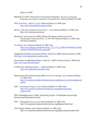 48 
March 14, 2009. 
Malakoff, D. (1995). What Good is Community Gardening?. American Community 
Gardening Association, Community Greening Review. Retrieved March 26, 2009. 
Mill Creek Farm - About Us. (n.d.). Retrieved March 14, 2009, from 
http://millcreekurbanfarm.org/about.html. 
Mission | The Stop Community Food Centre . (n.d.). Retrieved March 14, 2009, from 
http://www.thestop.org/mission 
Morland, K., & Evenson, K. (2009). Obesity Prevalence and the Local Food 
Environment. Health and Place, 15, 491-495. Retrieved March 14, 2009, from 
the Elsevier database. 
NewsRoom. (n.d.). Retrieved March 14, 2009, from 
http://www.usda.gov/wps/portal/!ut/p/_s.7_0_A/7_0_1OB?contentidonly=true&c 
ontentid=2009/02/0044.xml_report.pdf 
Neighborhood Gardens Association (NGA)- About US. (2009). Retrieved April 2, 2009, 
from http://www.ngalandtrust.org/about.html. 
Norris Square Neighborhood Project. About US. (2007). Retrieved April 2, 2009, from 
http://www.nsnp.com/about.html. 
P-Patch Trust. Building Gardens…. Retrieved March 14, 2009, from 
http://www.ppatchtrust.org/index.html 
Pennsylvania Horticultural Society (PHS). Green City Strategy. (n.d.). Retrieved March 
14, 2009, from 
http://www.pennsylvaniahorticulturalsociety.org/phlgreen/ui_effectsneighgreenin 
g.html. 
PHS | Greening in Progress. (n.d.). Retrieved March 14, 2009, from 
http://www.pennsylvaniahorticulturalsociety.org/phlgreen/greening-progress. 
html 
PHS- Philadelphia Green. (2002). Reclaiming Vacant: A Philadelphia Green Guide. 
Pennsylvania Horticultural Society. 
PHS | Philadelphia Green. (n.d.). Retrieved March 14, 2009, from 
http://www.pennsylvaniahorticulturalsociety.org/phlgreen/index.html 
PHS- Garden Tenders. (n.d.). Retrieved March 14, 2009, from 
http://www.pennsylvaniahorticulturalsociety.org/phlgreen/gardentenders.html 
 