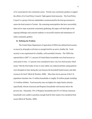 4 
of its vacant parcels into community assets. Toronto uses community gardens to support 
the efforts of its Food Policy Councils’ fight against food insecurity. The Food Policy 
Council is a group of diverse stakeholders commissioned by the local government to 
assess the food system in Toronto. By examining municipalities that have successfully 
taken active steps to promote community gardening, this paper will shed light on the 
ongoing challenges and concerns endemic to successful creation and maintenance of 
urban community gardens. 
II. Defining the Problem 
The United States Department of Agriculture (USDA) has defined food security 
as access by all people at all times to enough food for an active, healthy life. Food 
security is one requirement for a healthy, well-nourished citizenry. The USDA has 
reported that in 2007 11.1 percent of United States households were food insecure at 
some point in time. 4.1 percent were considered to have very low food security which 
means “that the food intake of one or more adults was reduced and their eating patterns 
were disrupted at times during the year because the household lacked money and other 
resources for food” (Birch & Wachter, 2008). More than eleven percent of the U.S. 
population translates into 13 million households or roughly 36 million people including 
12.4 million children. Food insecurity rates are highest for single family minority 
(specifically African-American and Hispanic) households with incomes below the 
poverty line. Nationally, 18% of Hispanic households and 22% of African-American 
households were unable to purchase enough food for their needs to be considered food 
secure (Birch & Wachter, 2008). 
 