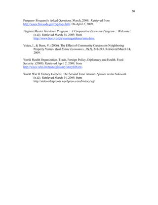 50 
Program- Frequently Asked Questions. March, 2009. Retrieved from 
http://www.fns.usda.gov/fsp/faqs.htm. On April 2, 2009. 
Virginia Master Gardener Program :: A Cooperative Extension Program :: Welcome!. 
(n.d.). Retrieved March 14, 2009, from 
http://www.hort.vt.edu/mastergardener/intro.htm. 
Voicu, I., & Been, V. (2006). The Effect of Community Gardens on Neighboring 
Property Values. Real Estate Economics, 36(2), 241-283. Retrieved March 14, 
2009. 
World Health Organization. Trade, Foreign Policy, Diplomacy and Health. Food 
Security. (2009). Retrieved April 2, 2009, from 
http://www.who.int/trade/glossary/story028/en/. 
World War II Victory Gardens: The Second Time Around. Sprouts in the Sidewalk. 
(n.d.). Retrieved March 14, 2009, from 
http://sidewalksprouts.wordpress.com/history/vg/ 
