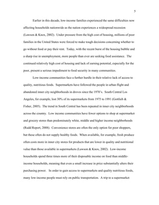 5 
Earlier in this decade, low-income families experienced the same difficulties now 
affecting households nationwide as the nation experiences a widespread recession 
(Lawson & Knox, 2002). Under pressure from the high cost of housing, millions of poor 
families in the United States were forced to make tough decisions concerning whether to 
go without food or pay their rent. Today, with the recent burst of the housing bubble and 
a sharp rise in unemployment, more people than ever are seeking food assistance. The 
continued relatively high cost of housing and lack of earning potential, especially for the 
poor, present a serious impediment to food security in many communities. 
Low-income communities face a further hurdle in their relative lack of access to 
quality, nutritious foods. Supermarkets have followed the people in urban flight and 
abandoned inner city neighborhoods in droves since the 1970’s. South Central Los 
Angeles, for example, lost 30% of its supermarkets from 1975 to 1991 (Gottlieb & 
Fisher, 2005). The trend in South Central has been repeated in inner city neighborhoods 
across the country. Low income communities have fewer options to shop at supermarket 
and grocery stores than predominately white, middle and higher income neighborhoods 
(Rudd Report, 2008). Convenience stores are often the only option for poor shoppers, 
but these often do not supply healthy foods. When available, for example, fresh produce 
often costs more in inner city stores for products that are lower in quality and nutritional 
value than those available in supermarkets (Lawson & Knox, 2002). Low-income 
households spend three times more of their disposable income on food than middle-income 
households, meaning that even a small increase in price substantially alters their 
purchasing power. In order to gain access to supermarkets and quality nutritious foods, 
many low-income people must rely on public transportation. A trip to a supermarket 
 