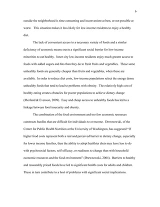6 
outside the neighborhood is time consuming and inconvenient at best, or not possible at 
worst. This situation makes it less likely for low-income residents to enjoy a healthy 
diet. 
The lack of convenient access to a necessary variety of foods and a similar 
deficiency of economic means erects a significant social barrier for low-income 
minorities to eat healthy. Inner city low-income residents enjoy much greater access to 
foods with added sugars and fats than they do to fresh fruits and vegetables. These same 
unhealthy foods are generally cheaper than fruits and vegetables, when these are 
available. In order to reduce diet costs, low-income populations select the energy dense 
unhealthy foods that tend to lead to problems with obesity. The relatively high cost of 
healthy eating creates obstacles for poorer populations to achieve dietary change 
(Morland & Evenson, 2009). Easy and cheap access to unhealthy foods has led to a 
linkage between food insecurity and obesity. 
The combination of the food environment and too few economic resources 
constructs hurdles that are difficult for individuals to overcome. Drewnowski, of the 
Center for Public Health Nutrition at the University of Washington, has suggested “If 
higher food costs represent both a real and perceived barrier to dietary change, especially 
for lower income families, then the ability to adopt healthier diets may have less to do 
with psychosocial factors, self-efficacy, or readiness to change than with household 
economic resources and the food environment” (Drewnowski, 2004). Barriers to healthy 
and reasonably priced foods have led to significant health costs for adults and children. 
These in turn contribute to a host of problems with significant social implications. 
 