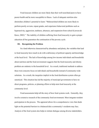 7 
Food insecure children are more likely than their well nourished peers to have 
poorer health and be more susceptible to illness. Lack of adequate nutrition also 
diminishes children’s potential to learn: “Malnourished children are more likely to 
perform poorly on tests, repeat grades, and experience behavioral problems such as 
hyperactivity, aggression, tardiness, absences, and suspension from school (Lawson & 
Knox, 2002).” The inability of children suffering from food insecurity to gain a proper 
education all but guarantees the continuation of the poverty cycle. 
III. Recognizing the Problem 
In a land otherwise characterized by abundance and plenty, the variables that lead 
to food insecurity have much to do with a deficiency of political capacity and knowledge 
at the local level. The lack of knowledge among low-income individuals and households 
about nutrition and the food environment suggests that the food insecurity and obesity 
problem are endemic to the household level. As a result, traditional methods to address 
these twin concerns focus on individuals and households instead of community-wide 
solutions. As a result, the inequities implicit in the food distribution system often go 
unnoticed. This situation has led the majority of municipal governments to have no 
direct programs, policies, or planning efforts to help stem food insecurity at the 
community level. 
Food assessments help tell the story of how food systems work. Generally, they 
involve extensive research of the community food environment. Most integrate resident 
participation in the process. The appraisal allows for a comprehensive view that sheds 
light on the potential barriers to a balanced diet a community’s residents may face. 
Analysis of the food system also helps to initiate dialogue among diverse stakeholders. 
 