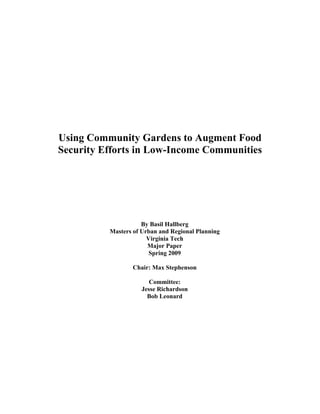 Using Community Gardens to Augment Food 
Security Efforts in Low-Income Communities 
By Basil Hallberg 
Masters of Urban and Regional Planning 
Virginia Tech 
Major Paper 
Spring 2009 
Chair: Max Stephenson 
Committee: 
Jesse Richardson 
Bob Leonard 
 