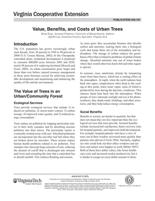 Value, Benefits, and Costs of Urban Trees 
Brian Kane, Assistant Professor, University of Massachusetts, Amherst 
Jeff Kirwan, Extension Forestry Specialist, Virginia Tech 
Introduction 
The U.S. population has grown increasingly urban 
each decade, from 28 percent in 1910 to 80 percent in 
2000 (U.S. Census Bureau, 2002). In the Chesapeake 
watershed alone, residential development is predicted 
to consume 800,000 acres between 2003 and 2030, 
nearly 90 percent of it replacing farmland (Boesch and 
Greer, 2003). As urban communities grow larger and 
faster than ever before, natural resource management 
in these areas becomes crucial for achieving sustain-able 
development and maintaining and enhancing the 
quality of life and the environment. 
The Value of Trees in an 
Urban/Community Forest 
Ecological Services 
Trees provide ecological services that include 1) re-duced 
air pollution, 2) storm-water control, 3) carbon 
storage, 4) improved water quality, and 5) reduced en-ergy 
consumption. 
Trees reduce air pollution by trapping particulate mat-ter 
in their leafy canopies and by absorbing noxious 
pollution into their leaves. The particulate matter is 
eventually washed away with rain. Absorbed pollutants 
are incorporated into the soil after leaf fall where they 
are broken down by microbes. These actions reduce 
human health problems related to air pollution. Tree 
canopies also intercept large amounts of rain, reducing 
the amount of runoff that is discharged into streams 
and rivers and extending the time that a watershed has 
to absorb rainfall. This reduces flooding and erosion. 
As trees grow they accumulate biomass that absorbs 
carbon and nutrients, locking them into a biological 
cycle that keeps them out of the atmosphere and hy-drosphere. 
The storage of carbon reduces the green-house 
effect that is linked to problems of global climate 
change. Absorbed nutrients stay out of water bodies 
where they would otherwise harm fish and other aquat-ic 
species. 
In summer, trees ameliorate climate by transpiring 
water from their leaves, which has a cooling effect on 
the atmosphere. At night, when the earth radiates heat 
back into space, temperatures often drop to the cool-ing 
or dew point, when water vapor, some of which is 
produced by trees during the daytime, condenses. This 
releases latent heat back into the atmosphere. When 
groups of trees intercept sunlight and use it for photo-synthesis, 
they shade roads, buildings, and other struc-tures, 
and they help reduce energy consumption. 
Social Benefits 
Benefits to society are harder to quantify, but that 
does not mean they are less important than the eco-logical 
services that trees provide. Societal benefits 
include increased job satisfaction, faster recovery time 
for hospital patients, and improved child development. 
For example, hospital patients who have a view of 
trees out of their window recovered more quickly than 
patients who did not (Ulrich 1984). Similarly, employ-ees 
who could look out their office windows and see 
trees and nature were happier at work (Miller 1997). 
Both of these have dollar values, like lower health-care 
costs and increased worker productivity, but it 
is harder to assign an exact dollar amount to them. 
www.ext.vt.edu 
Produced by Communications and Marketing, College of Agriculture and Life Sciences, 
Virginia Polytechnic Institute and State University, 2009 
Virginia Cooperative Extension programs and employment are open to all, regardless of race, color, national origin, sex, religion, age, 
disability, political beliefs, sexual orientation, or marital or family status. An equal opportunity/affirmative action employer. Issued in 
furtherance of Cooperative Extension work, Virginia Polytechnic Institute and State University, Virginia State University, and the U.S. 
Department of Agriculture cooperating. Rick D. Rudd, Interim Director, Virginia Cooperative Extension, Virginia Tech, Blacksburg; 
Alma C. Hobbs, Administrator, 1890 Extension Program, Virginia State, Petersburg. 
publication 420-181 
 