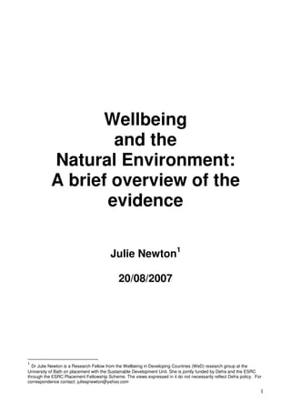 1 
Wellbeing 
and the 
Natural Environment: 
A brief overview of the 
evidence 
Julie Newton1 
20/08/2007 
1 Dr Julie Newton is a Research Fellow from the Wellbeing in Developing Countries (WeD) research group at the 
University of Bath on placement with the Sustainable Development Unit. She is jointly funded by Defra and the ESRC 
through the ESRC Placement Fellowship Scheme. The views expressed in it do not necessarily reflect Defra policy. For 
correspondence contact: julieajnewton@yahoo.com 
 